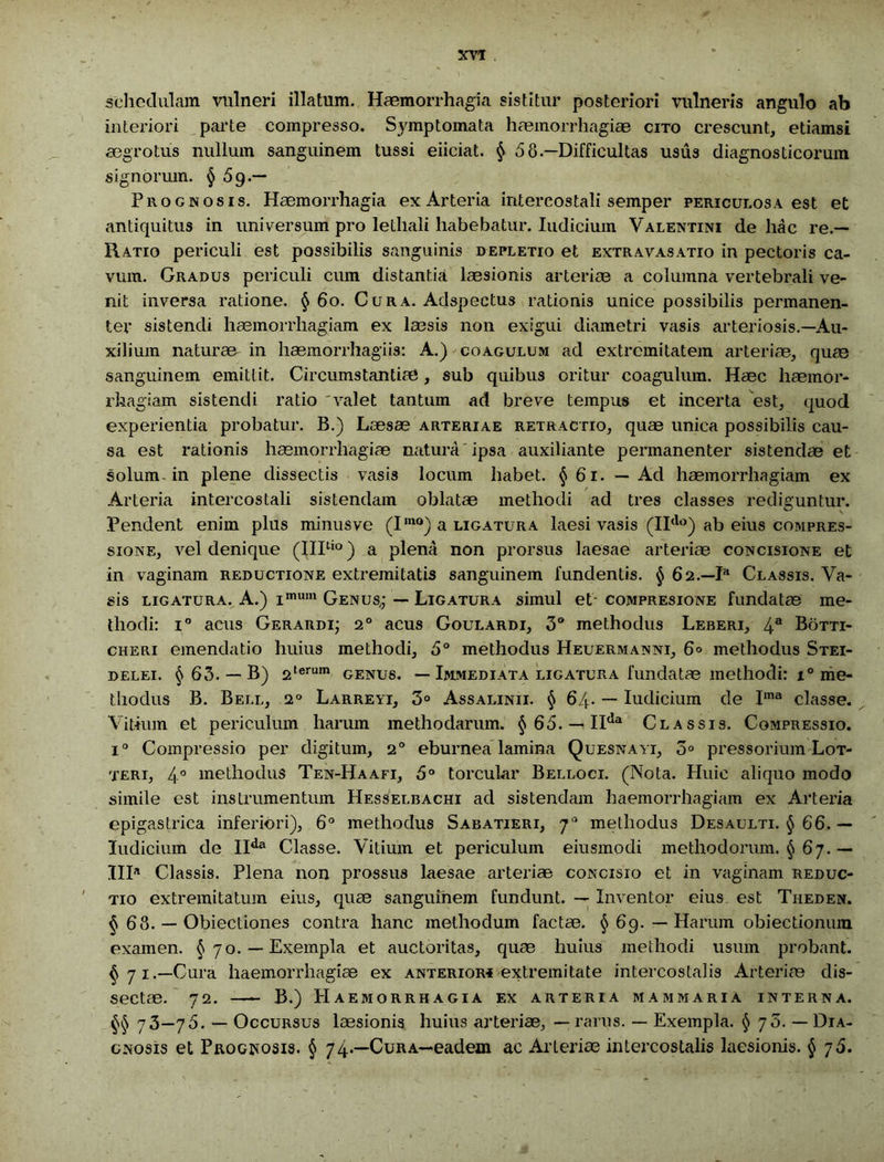 XVT schedulam vulneri illatum. Haemorrhagia sistitur posteriori vulneris angulo ab interiori parte compresso. Symptomata haemorrhagiae cito crescunt, etiamsi aegrotus nullum sanguinem tussi eiiciat. § 58—Difficultas usus diagnosticorum signorum. § 5g.— Prognosis. Haemorrhagia ex Arteria intercostali semper periculosa est et antiquitus in universum pro lethali habebatur. Iudicium Valentini de hac re.— Ratio periculi est possibilis sanguinis depletio et extravasatio in pectoris ca- vum. Gradus periculi cum distantia laesionis arteriae a columna vertebrali ve- nit inversa ratione. § 60. Cura. Adspectus rationis unice possibilis permanen- ter sistendi haemorrhagiam ex laesis non exigui diametri vasis arteriosis.—Au- xilium naturae in haemorrhagiis: A.) coagulum ad extremitatem arteriae, quae sanguinem emittit. Circumstantiae, sub quibus oritur coagulum. Haec haemor- rhagiam sistendi ratio 'valet tantum ad breve tempus et incerta est, quod experientia probatur. B.) Laesae arteriae retractio, quae unica possibilis cau- sa est rationis haemorrhagiae natura ipsa auxiliante permanenter sistendae et solum in plene dissectis vasis locum habet. §61. — Ad haemorrhagiam ex Arteria intercostali sistendam oblatae methodi ad tres classes rediguntur. Pendent enim plus minus ve (Imo) a ligatura laesi vasis (IIdo) ab eius compres- sione, vel denique (IIItio) a plena non prorsus laesae arteriae concisione et in vaginam reductione extremitatis sanguinem fundentis. § 62.—P* Classis. Va- sis ligatura. A.) i,num Genus,; — Ligatura simul et compresione fundatae me- thodi: i° acus Gerardi; 20 acus Goulardi, 3° methodus Leberi, 4a Botti- cheri emendatio huius methodi, 5° methodus Heuermanni, 6° methodus Stei- delei. §63. — B) 2terum genus. — Immediata ligatura fundatae methodi: x° me- thodus B. Bell, i° Larreyi, 3° Assalinii. § 64. — Iudicium de Ima classe. Vitium et periculum harum methodarum. § 65. — IIda Classis. Compressio. i° Compressio per digitum, 20 eburnea lamina Quesnayi, 3° pressorium Lot- teri, 4° methodus Ten-Haafi, 5° torcular Belloci. (Nota. Huic aliquo modo simile est instrumentum Hesselbachi ad sistendam haemorrhagiam ex Arteria epigastrica inferiori), 6° methodus Sabatieri, 70 methodus Desaulti. § 66. — Iudicium de IIda Classe. Vitium et periculum eiusmodi methodorum. § 67. — IIIa Classis. Plena non prossus laesae arteriae concisio et in vaginam reduc- tio extremitatum eius, quae sanguinem fundunt. — Inventor eius est Theden. § 68. — Obiectiones contra hanc methodum factae. § 69. — Harum obiectionum examen. §70. — Exempla et auctoritas, quae huius methodi usum probant. §71.—Cura haemorrhagiae ex anterior* extremitate intercostalis Arteriae dis- sectae. 72. B.) Haemorrhagia ex arteria mammaria interna. §§ 73—75. _ Occursus laesionis huius arteriae, — rarus. — Exempla. § 73. — Dia- gnosis et Prognosis. § 74*—Cura—eadem ac Arteriae intercostalis laesionis. § 76.
