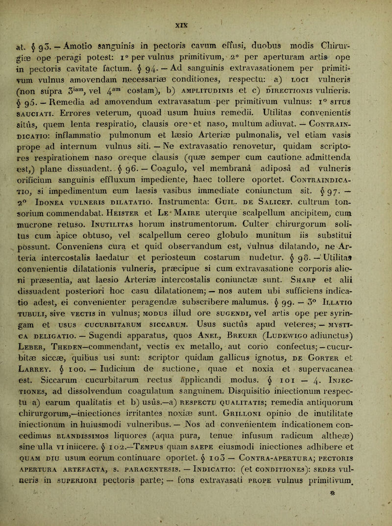 at. §90. — Amotio sanguinis in pectoris cavum effusi, duobus modis Chirur- gice ope peragi potest: i° per vulnus primitivum, 20 per aperturam artis ope in pectoris cavitate factum. § 94- — Ad sanguinis extravasationem per primiti- vum vulnus amovendam necessariae conditiones, respectu: a) loci vulneris (non supra 3iam, vel 4ain costam), b) amplitudinis et c) directionis vulneris. § g5. — Remedia ad amovendum extravasatum per primitivum vulnus: i° situs sauciati. Errores veterum, quoad usum huius remedii. Utilitas convenientis situs, quem lenta respiratio, clausis ore'et naso, multum adiuvat. — Contrain- dicatio: inflammatio pulmonum et laesio Arteriae pulmonalis, vel etiam vasis prope ad internum vulnus siti. — Ne extravasatio renovetur, quidam scripto- res respirationem naso oreque clausis (quae semper cum cautione, admittenda est,) plane dissuadent. § 96. — Coagulo, vel membrana adiposa ad vulneris orificium sanguinis effluxum impediente, haec tollere oportet. Contraindica- tio, si impedimentum cum laesis vasibus immediate coniunctum sit. §97. — 2° Idonea vulneris dilatatio. Instrumenta: Guil. de Salicet. cultrum ton- sorium commendabat. Heister et Le- Maire uterque scalpellum ancipitem, cum mucrone retuso. Inutilitas horum instrumentorum. Culter chirurgorum soli- tus cum 'apice obtuso, vel scalpellum cereo globulo munitum iis substitui possunt. Conveniens cura et quid observandum est, vulnus dilatando, ne Ar- teria intercostalis laedatur et periosteum costarum nudetur. § 98. — Utilitas convenientis dilatationis vulneris, praecipue si cum extravasatione corporis alie- ni praesentia, aut laesio Arteriae intercostalis coniunctae sunt. Sharp et alii dissuadent posteriori hoc casu dilatationem* — nos autem ubi sufficiens indica- tio adest, ei convenienter peragendae subscribere malumus. § 99. — 3° Illatio tubuli, sive vectis in vulnus* modus illud ore sugendi, vel artis ope per syrin- gam et usus cucurbitarum siccarum. Usus suctiis apud veteres; — mysti- ca deligatio. — Sugendi apparatus, quos Anel, Breuer (Ludewigo adiunctus) Leber, Theden—commendant, vectis ex metallo, aut corio confectus; — cucur- bitas siccae, quibus usi sunt: scriptor quidam gallicus ignotus, de Gorter et Larrey. § 100. — Iudicium de suctione, quae et noxia et supervacanea est. Siccarum cucurbitarum rectus applicandi modus. § 101 — 4- Injec- tiones, ad dissolvendum coagulatum sanguinem. Disquisitio iniectionum respec- tu a) earum qualitatis et b) usus.—a) respectu qualitatis; remedia antiquorum chirurgorum,—iniectiones irritantes noxiae sunt. Grilloni opinio de inutilitate iniectionum in huiusmodi vulneribus. — Nos ad convenientem indicationem con- ; cedimus blandissimos liquores (aqua pura, tenue infusum radicum altheae) sine ulla vi iniicere. § 102.—Tempus quam saepe eiusmodi iniectiones adhibere et quam diu usum eorum continuare oportet. § io3 — Contra-apertura; pectoris apertura artefacta, s. paracentesis. — Indicatio: (et conditiones): sedes vul- neris in superiori pectoris parte; — fons extravasati prope vulnus primitivum. •- • ' *