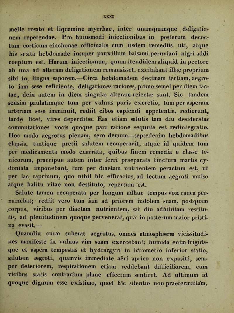 inelle rosato et liquamine myrrhae, inter unamquamque deligatio- nem repetendae. Pro huiusmodi iniectionibus in posterum decoc- tum corticum cinchonae officinalis cum iisdem remediis uti, atque his sexta hebdomade insuper pauxillum balsami peruviani nigri addi coeptum est. Harum iniectionum, quum itendidem aliquid in pectore ab una ad alteram deligationem remansisset, excitabant illae proprium sibi in lingua saporem.—Circa hebdomadem decimam tertiam, aegro- to iam sese reficiente, deligationes rariores, primo semel per diem fac- tae, dein autem in diem singulae alteram reiectae sunt. Sic tandem sensim paula timque tum per vulnus puris excretio, tum per asperam arteriam sese imminuit, rediit cibos capiendi appetentia, redierunt, tarde licet, vires deperditae. Eas etiam salutis tam diu desideratas commutationes vocis quoque pari ratione sequuta est redintegratio. Hoc modo aegrotus plenam, sero demum—septedecim hebdomadibus elapsis, tantique pretii salutem recuperavit, atque id quidem tum per medicamenta modo enarrata, quibus finem remedia e classe to- nicorum, praecipue autem inter ferri praeparata tinctura martis cy- doniata imponebant, tum per diaetam nutrientem peractum est, ut per lac caprinum, quo nihil hic efficacius, ad lectum aegroti mulso atque halitu vitae non destituto, repertum est. Salute tamen recuperata per longum adhuc tempus vox rauca per- manebat} rediit vero tum iam ad priorem indolem suam, postquam .corpus, viribus per diaetam nutrientem, sat diu adhibitam restitu- tis, ad plenitudinem quoque pervenerat, quae in posterum maior pristi- na evasit.— Quamdiu curae suberat aegrotus, omnes atmospliaerae vicissitudi- nes manifeste in vulnus vim suam exercebant: humida enim frigida- que et aspera tempestas et hydrargyri in Mrometro inferior statio, salutem aegroti, quamvis immediate aeri aprico non expositi, sem- per deteriorem, respirationem etiam reddebant difficiliorem, cura vicibus statis contrarium plane effectum sentiret. Ad ultimum id quoque dignum esse existimo, quod hic silentio non praetermittam.