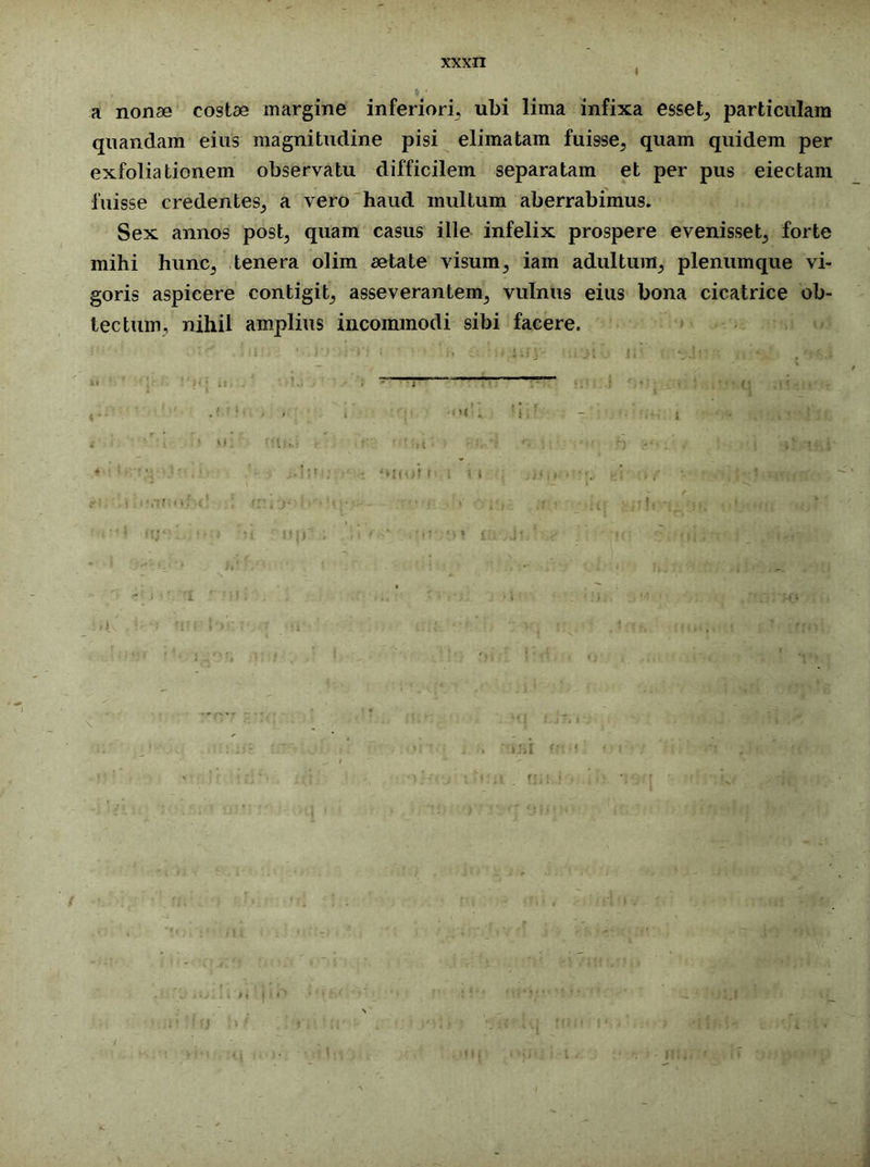 a nonae costae margine inferiori, ubi lima infixa esset, particulam qnandam eius magnitudine pisi elimatam fuisse, quam quidem per exfoliationem observatu difficilem separatam et per pus eiectam fuisse credentes, a vero haud multum aberrabimus. Sex annos post, quam casus ille infelix prospere evenisset, forte mihi hunc, tenera olim aetate visum, iam adultum, plenum que vi- goris aspicere contigit, asseverantem, vulnus eius bona cicatrice ob- tectum, nihil amplius incommodi sibi facere.
