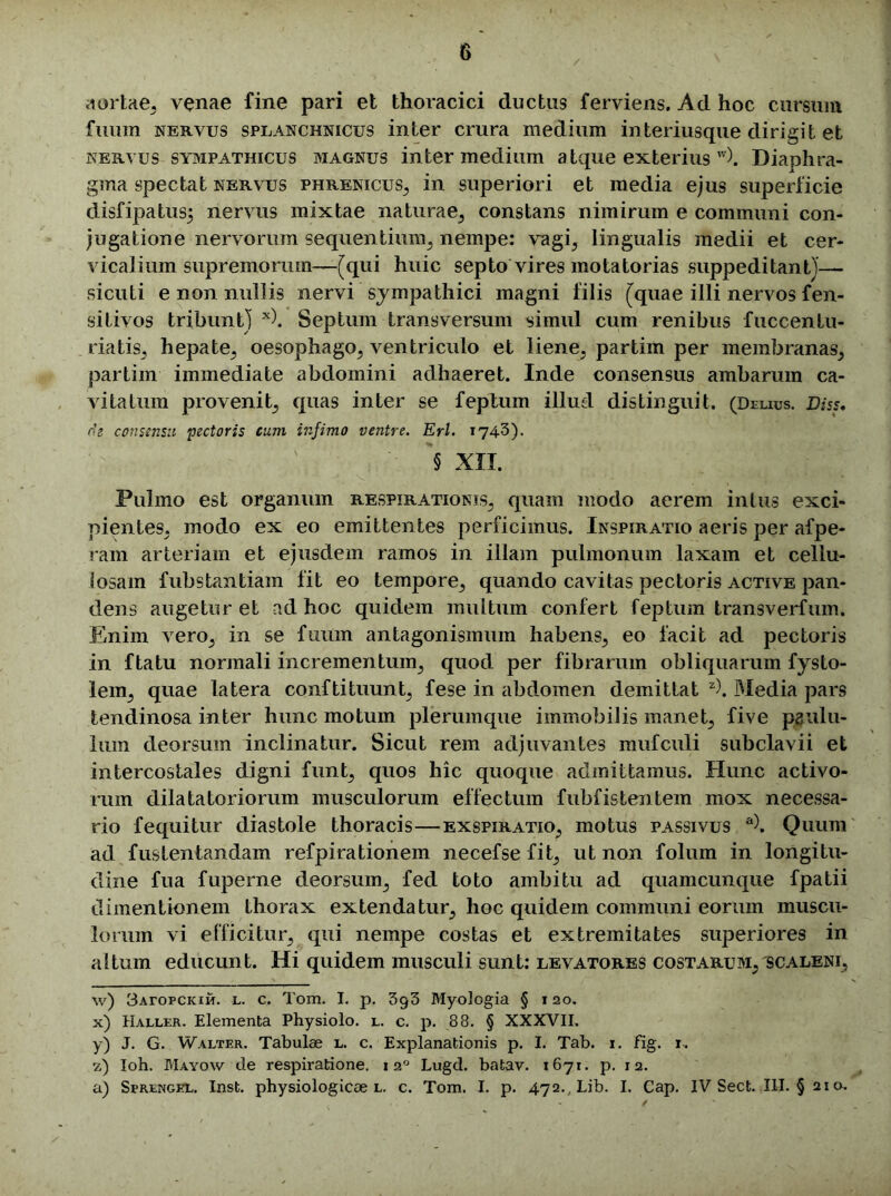 aortae, venae fine pari et thoracici ductus ferviens, Ad hoc cursum fiiurn nervus splanchnicus inter crura medium interiusque dirigit et nervus sympathicus magnus intermedium atque exteriusw). Diaphra- gma spectat nervus phrenicus, in superiori et media ejus superficie disfipatus; nervus mixtae naturae, constans nimirum e communi con- jugatione nervorum sequentium, nempe: vagi, lingualis medii et cer- vicalium supremorum—[qui huic septo vires motatorias suppeditant)— sicuti e non nullis nervi sympathici magni filis [quae illi nervos fen- sitivos tribunt) x). Septum transversum simul cum renibus fuccen fu- riatis, hepate, oesophago, ventriculo et liene, partim per membranas, partim immediate abdomini adhaeret. Inde consensus ambarum ca- vitatum provenit, quas inter se feplum illud distinguit. (Delius. Diss. de consensu pectoris cum infimo ventre. Eri. 1743). § XII. Pulmo est organum respirationis, quam modo aerem intus exci- pientes, modo ex eo emittentes perficimus. Inspiratio aeris per afpe- ram arteriam et ejusdem ramos in illam pulmonum laxam et cellu- losam fubstantiam fit eo tempore, quando cavitas pectoris active pan- dens augetur et ad hoc quidem multum confert feplum transverfum. Enim vero, in se fuum antagonismum habens, eo facit ad pectoris in ftatu normali incrementum, quod per fibrarum obliquarum fysto- lem, quae latera conftituunt, fese in abdomen demittat z\ Media pars tendinosa inter hunc motum plerumque immobilis manet, five paulu- lum deorsum inclinatur. Sicut rem adjuvantes mufculi subclavii et intercostales digni funt, quos hic quoque admittamus. Hunc activo- rum dilatator iorum musculorum effectum fubfistentem mox necessa- rio fequitur diastole thoracis—exspiratio, motus passivus a), Quum ad fustentandam refpirationem necefse fit, ut non folum in longitu- dine fua fuperne deorsum, fed toto ambitu ad quamcunque fpatii dimentionein thorax extendatur, hoc quidem communi eorum muscu- lorum vi efficitur, qui nempe costas et extremitates superiores in altum educunt. Hi quidem musculi sunt: levatores costarum, scaleni, w) 3Aropciciir. l. c. Tom. I. p. 3g3 Myologia § 120. x) Haller. Elementa Physiolo. l. c. p. 88. § XXXVII. y) J. G. Walter. Tabulae l. c. Explanationis p. I. Tab. 1. Jfig. r. 7.) Ioh. Mayow de respiratione. 1 20 Lugd. batav. 1671. p. 12. a) Sprengel. Inst. physiologicae l. c. Tom. I. p. 472., Lib. I. Cap. IV Sect. III. § 21 o.