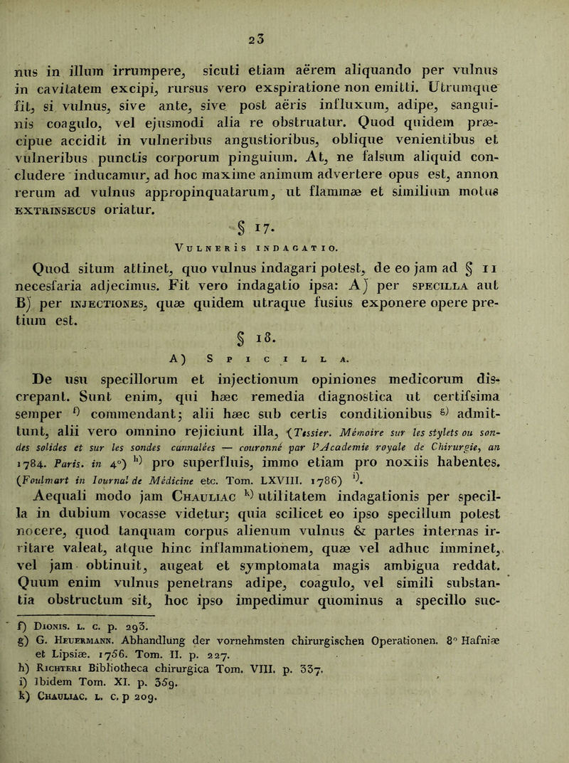 nus in illum irrumpere, sicuti etiam aerem aliquando per vulnus in cavitatem excipi rursus vero exspiratione non emitti. Utrumque fit; si vulnus, sive ante, sive post aeris influxum, adipe, sangui- nis coagulo, vel ejusmodi alia re obstruatur. Quod quidem prae- cipue accidit in vulneribus angustioribus, oblique venientibus et vulneribus punctis corporum pinguium. At, ne falsum aliquid con- cludere inducamur, ad hoc maxime animum advertere opus est, annon rerum ad vulnus appropinquatarum, ut flammae et similium motus extrinsecus oriatur. § 17. Vulneris indagatio. Quod situm attinet, quo vulnus indagari potest, de eo jam ad § 11 necesfaria adjecimus. Fit vero indagatio ipsa: A) per specilla aut B) per injectiones, quae quidem utraque fusius exponere opere pre- tium est. § i»- A) S P I C I L L A. De usu specillorum et injectionum opiniones medicorum dis- crepant. Sunt enim, qui haec remedia diagnostica ut certifsima semper f) commendant5 alii haec sub certis conditionibus & admit- tunt, alii vero omnino rejiciunt illa, (Ttssier. Memoire sur les stylets ou san- cies solides et sur les sondes cannalees — couronne par VyJcaclemie royale de Chirurgie, an 1784. Paris, in 4°) h) pro superfluis, immo etiam pro noxiis habentes. (Foulmart in Journal de Medicine etc. Tom. LXVIII. 1786) * l\ Aequali modo jam Chauliac k) utilitatem indagationis per specil- la in dubium vocasse videtur^ quia scilicet eo ipso specillum potest nocere, quod tanquam corpus alienum vulnus & partes internas ir- ritare valeat, atque hinc inflammationem, quae vel adhuc imminet, vel jam obtinuit, augeat et symptomata magis ambigua reddat. Quum enim vulnus penetrans adipe, coagulo, vel simili substan- tia obstructum sit, hoc ipso impedimur quominus a specillo suc- f) Dionis, l. c. p. 293. g) G. Heuermann. Abhandlung der vornehmsten chirurgischen Operationem 8° Hafniae et Lipsiae. 1756. Tom. II. p. 227. h) Richteri Bibliotheca chirurgica Tom. VIII. p. 337. i) Ibidem Tom. XI. p. 35g. k) Chauliac. l. c. p 209.