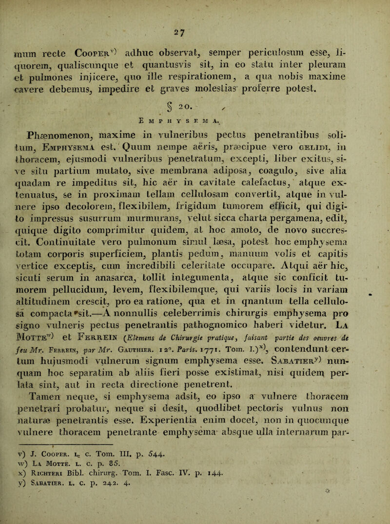 innm recte Cooper* v * * *) adhuc observat, semper periculosum esse, li- quorem^ qualiscunque et quantusvis sit, in eo statu inter pleuram et pulmones injicere, quo ille respirationem, a qua nobis maxime cavere debemus,, impedire et graves molestias proferre potest. § 2 0. Emphysema., Phaenomenon, maxime in vulneribus pectus penetrantibus soli- tum, Emphysema est. Quum nempe aeris, praecipue vero gelidi, in thoracem, ejusmodi vulneribus penetratum, excepti, liber exitus, si- ve situ partium mutato, sive membrana adiposa, coagulo, sive alia quadam re impeditus sit, hic aer in cavitate calefactus, atque ex- tenuatus, se in proximam tellam cellulosam convertit, atque in vul- nere ipso decolorem, flexibilem, frigidum tumorem efficit, qui digi- to impressus susurrum murmurans, velut sicca charta pergamena, edit, quique digito comprimitur quidem, at hoc amoto, de novo succres- cit. Continuitate vero pulmonum simul laesa, potest hoc emphvsema lotam corporis superficiem, plantis pedum, manuum volis et capitis vertice exceptis, cum incredibili celeritate occupare. Atqui aer hic, sicuti serum in anasarca, tollit integumenta, atque sic conficit tu- morem pellucidum, levem, flexibilemque, qui variis locis in variam altitudinem crescit, pro ea ratione, qua et in qnantum tella cellulo- sa compacta rsit.—A nonnullis celeberrimis chirurgis emphysema pro signo vulneris pectus penetrantis pathognomico haberi videtur. La MoTTE) et FerREIN (Eltmens de Chirurgie pratique, faisant partii des aeuvres de feu Mr. Ferrein, par Mr. Gauthier. i 2°. Paris. 1771. Tom. I.)xl, contendunt cer- tum hujusmodi vulnerum signum emphysema esse. Saeatier/) nun- quam hoc separatim ab aliis fieri posse existimat, nisi quidem per- lata sint, aut in recta directione penetrent. Tamen neque, si emphysema adsit, eo ipso a vulnere thoracem penetrari probatur, neque si desit, quodlibet pectoris vulnus non naturae penetrantis esse. Experientia enim docet, non in quocunque vulnere thoracem penetrante emphysema absque ulla internarum par- ' v) J. Cooper. L. c. Tom. III. p. 544. w) La Motte. l. c. p. 85. x) Richteri Bibi, chirurg. Tom. I. Fasc. IV. p. 144. y) Sabatier. l. c. p. 242. 4.