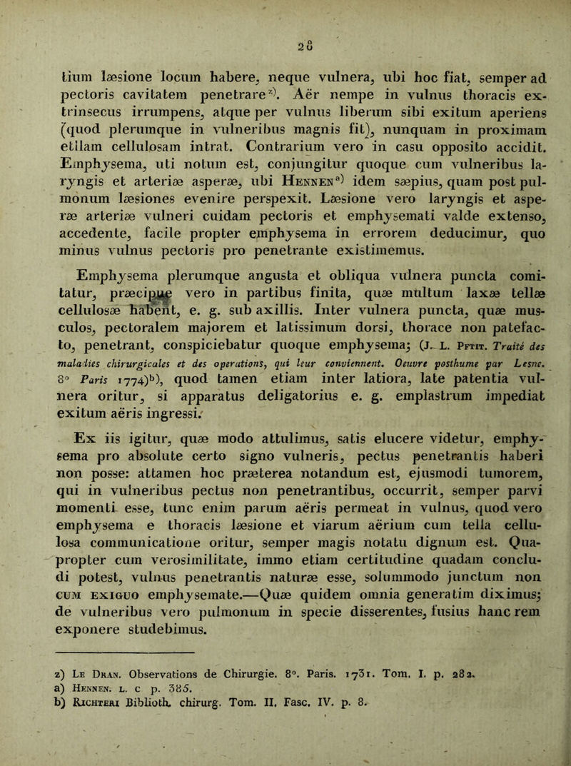 tium laesione locum habere, neque vulnera, ubi hoc fiat, semper ad pectoris cavitatem penetrare2^. Aer nempe in vulnus thoracis ex- trinsecus irrumpens, atque per vulnus liberum sibi exitum aperiens [quod plerumque in vulneribus magnis fit}, nunquam in proximam etllam cellulosam intrat. Contrarium vero in casu opposito accidit. Emphysema, uti notum est, conjungitur quoque cum vulneribus la- ryngis et arteriae asperae, ubi Hennen3) idem saepius, quam post pul- monum laesiones evenire perspexit. Laesione vero laryngis et aspe- rae arteriae vulneri cuidam pectoris et emphysemati valde extenso, accedente, facile propter emphysema in errorem deducimur, quo minus vulnus pectoris pro penetrante existimemus. Emphysema plerumque angusta et obliqua vulnera puncta comi- tatur, praecijD^ vero in partibus finita, quae multum laxae tellae cellulosae habent, e. g. sub axillis. Inter vulnera puncta, quae mus- culos, pectoralem majorem et latissimum dorsi, thorace non patefac- to, penetrant, conspiciebatur quoque emphysema; (j^ l. Pftit. Tmite des malaiies chirurgicales et des operations, qui leur conviennent. Oeuvrt posthume par Lesne. 8° Paris i774)b), quod tamen etiam inter latiora, late patentia vul- nera oritur, si apparatus deligatorius e. g. emplastrum impediat exitum aeris ingressi. Ex iis igitur, quae modo attulimus, satis elucere videtur, emphy- sema pro absolute certo signo vulneris, pectus penetrantis haberi non posse: attamen hoc praeterea notandum est, ejusmodi tumorem, qui in vulneribus pectus non penetrantibus, occurrit, semper parvi momenti- esse, tunc enim parum aeris permeat in vulnus, quod vero emphysema e thoracis laesione et viarum aerium cum tella cellu- losa communicatione oritur, semper magis notatu dignum est. Qua- propter cum verosimilitate, immo etiam certitudine quadam conclu- di potest, vulnus penetrantis naturae esse, solummodo junctum non cum exiguo emphysemate.—Quae quidem omnia generatim diximus; de vulneribus vero pulmonum in specie disserentes, fusius hanc rem exponere studebimus. z) Le Dkan. Observations de Chirurgie. 8°. Paris. 1731. Tom. I. p. 282. a) HENNEPf. l. c p. 385. b) Richteri JBiblioth. chirurg. Tom. II, Fasc. IV. p. 8.