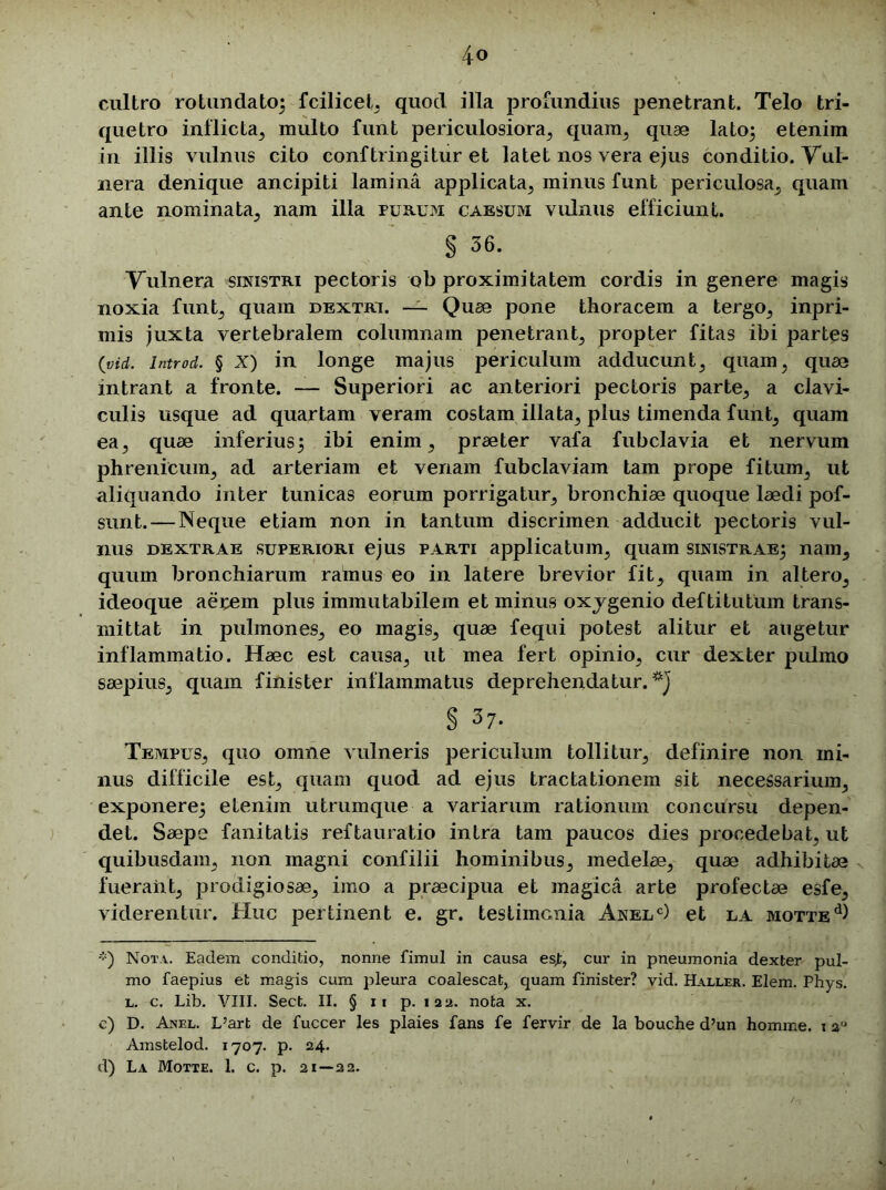 cultro rotundato; fcilicet, quod illa profundius penetrant. Telo tri- quetro inflicta, multo funt periculosiora,, quam, quae lato; etenim in illis vulnus cito conftringitur et latet nos vera ejus conditio. Vul- nera denique ancipiti lamina applicata, minus funt periculosa, quam ante nominata, nam illa purum caesum vulnus efficiunt. § 36. Vulnera sinistri pectoris ob proximitatem cordis in genere magis noxia funt, quam dextri. — Quae pone thoracem a tergo, inpri- mis juxta vertebralem columnam penetrant, propter fitas ibi partes (yid. introd. § X) in longe majus periculum adducunt, quam, quae intrant a fronte. — Superiori ac anteriori pectoris parte, a clavi- culis usque ad quartam veram costam illata, plus timenda funt, quam ea, quae inferius; ibi enim, praeter vafa fubclavia et nervum phrenicum, ad arteriam et venam fubclaviain tam prope fitum, ut aliquando inter tunicas eorum porrigatur, bronchiae quoque laedi pof- sunt. — Neque etiam non in tantum discrimen adducit pectoris vul- nus dextrae superiori ejus parti applicatum, quam sinistrae; nam, quum bronchiarum ramus eo in latere brevior fit, quam in altero, ideoque aerem plus immutabilem et minus oxjgenio deftitutum trans- mittat in pulmones, eo magis, quae fequi potest alitur et augetur inflammatio. Haec est causa, ut mea fert opinio, cur dexter pulmo saepius, quam finister inflammatus deprehendatur.*] § 37- Tempus, quo omne vulneris periculum tollitur, definire non mi- nus difficile est, quam quod ad ejus tractationem sit necessarium, exponere; etenim utrumque a variarum rationum concursu depen- det. Saepe fanitatis reftauratio intra tam paucos dies procedebat, ut quibusdam, non magni confilii hominibus, medelae, quae adhibitae fuerant, prodigiosae, imo a praecipua et magica arte profectae esfe, viderentur. Huc pertinent e. gr. testimonia Anelc) et la motte^ *) Nota. Eadem conditio, nonne fimul in causa es,t, cur in pneumonia dexter pul- mo faepius et magis curn pleura coalescat, quam finister? vid. Haller. Elem. Phys. l. c. Lib. VIII. Sect. II. § it p. 12a. nota x. c) D. Anel. L’art de fuccer les plaies fans fe fervir de la bouche d’un homme. i 2,J Amstelod. 1707. p. 24. d) La Motte. 1. c. p. 21—22.