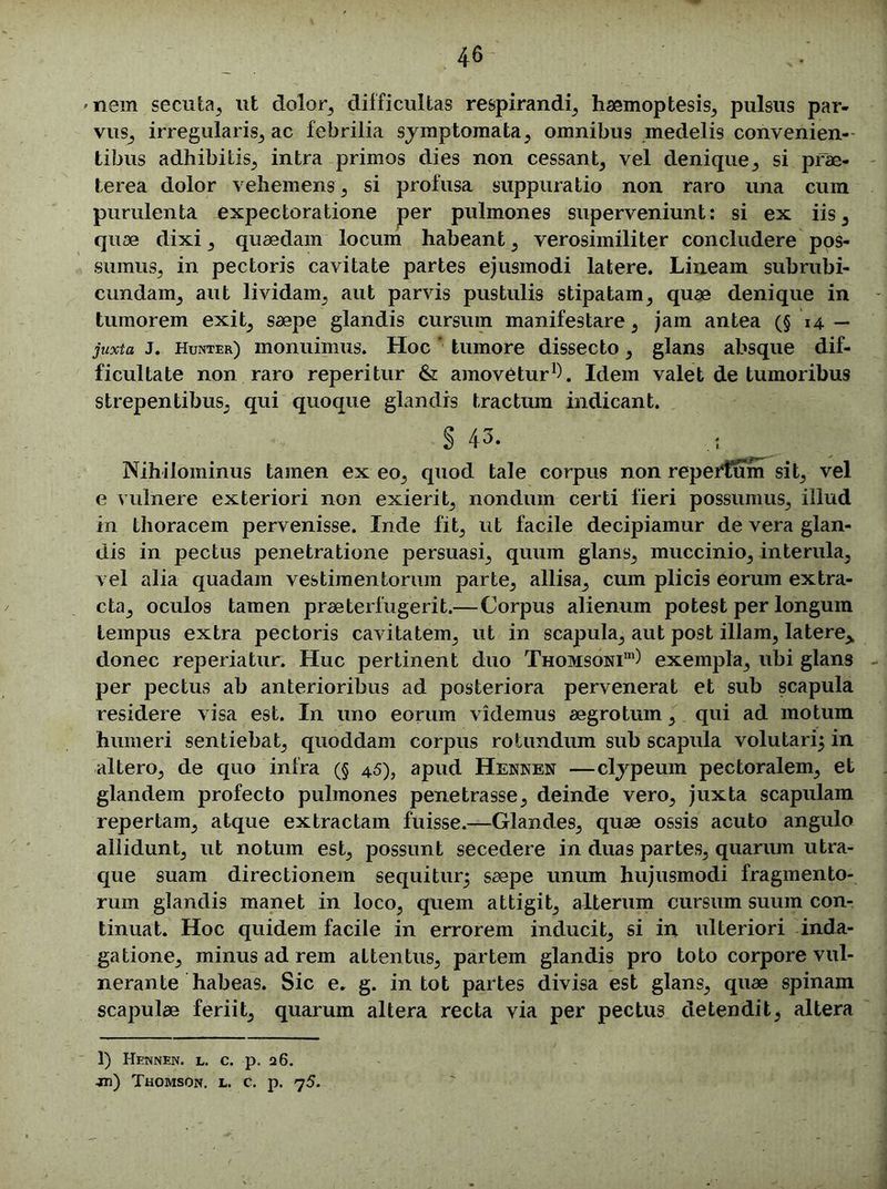 nem secuta, ut dolor, difficultas respirandi, haemoptesis, pulsus par- vus, irregularis, ac febrilia symptomata, omnibus medelis convenien- tibus adhibitis, intra primos dies non cessant, vel denique, si prae- terea dolor vehemens, si profusa suppuratio non raro una cum purulenta expectoratione per pulmones superveniunt: si ex iis, quae dixi , quaedam locum habeant , verosimiliter concludere pos- sumus, in pectoris cavitate partes ejusmodi latere. Lineam subrubi- cundam, aut lividam, aut parvis pustulis stipatam, quae denique in tumorem exit, saepe glandis cursum manifestare, jam antea (§ 14 — juxta J. Hunter) monuimus. Hoc * tumore dissecto, glans absque dif- ficultate non raro reperitur & amovetur1 *). Idem valet de tumoribus strepentibus, qui quoque glandis tractum indicant. § 43. ... Nihilominus tamen ex eo, quod tale corpus non repeHum sit, vel e vulnere exteriori non exierit, nondum certi fieri possumus, illud in thoracem pervenisse. Inde fit, ut facile decipiamur de vera glan- dis in pectus penetratione persuasi, quum glans, muccinio, interula, vel alia quadam vestimentorum parte, allisa, cum plicis eorum extra- cta, oculos tamen praeterfugerit.—Corpus alienum potest per longum tempus extra pectoris cavitatem, ut in scapula, aut post illam, latere,, donec reperiatur. Huc pertinent duo Thomsoni111) exempla, ubi glans per pectus ab anterioribus ad posteriora pervenerat et sub scapula residere visa est. In uno eorum videmus aegrotum, qui ad motum humeri sentiebat, quoddam corpus rotundum sub scapula volutari} in altero, de quo infra (§ 45), apud Hennen —clypeum pectoralem, et glandem profecto pulmones penetrasse, deinde vero, juxta scapulam repertam, atque extractam fuisse.—Glandes, quae ossis acuto angulo allidunt, ut notum est, possunt secedere in duas partes, quarum utra- que suam directionem sequitur} saepe unum hujusmodi fragmento- rum glandis manet in loco, quem attigit, alterum cursum suum con- tinuat. Hoc quidem facile in errorem inducit, si in ulteriori inda- gatione, minus ad rem attentus, partem glandis pro toto corpore vul- nerante habeas. Sic e. g. in tot partes divisa est glans, quae spinam scapulae feriit, quarum altera recta via per pectus detendit, altera 1) Hennen. l. c. p. 26. -m) Thomson, l. c. p. 75.