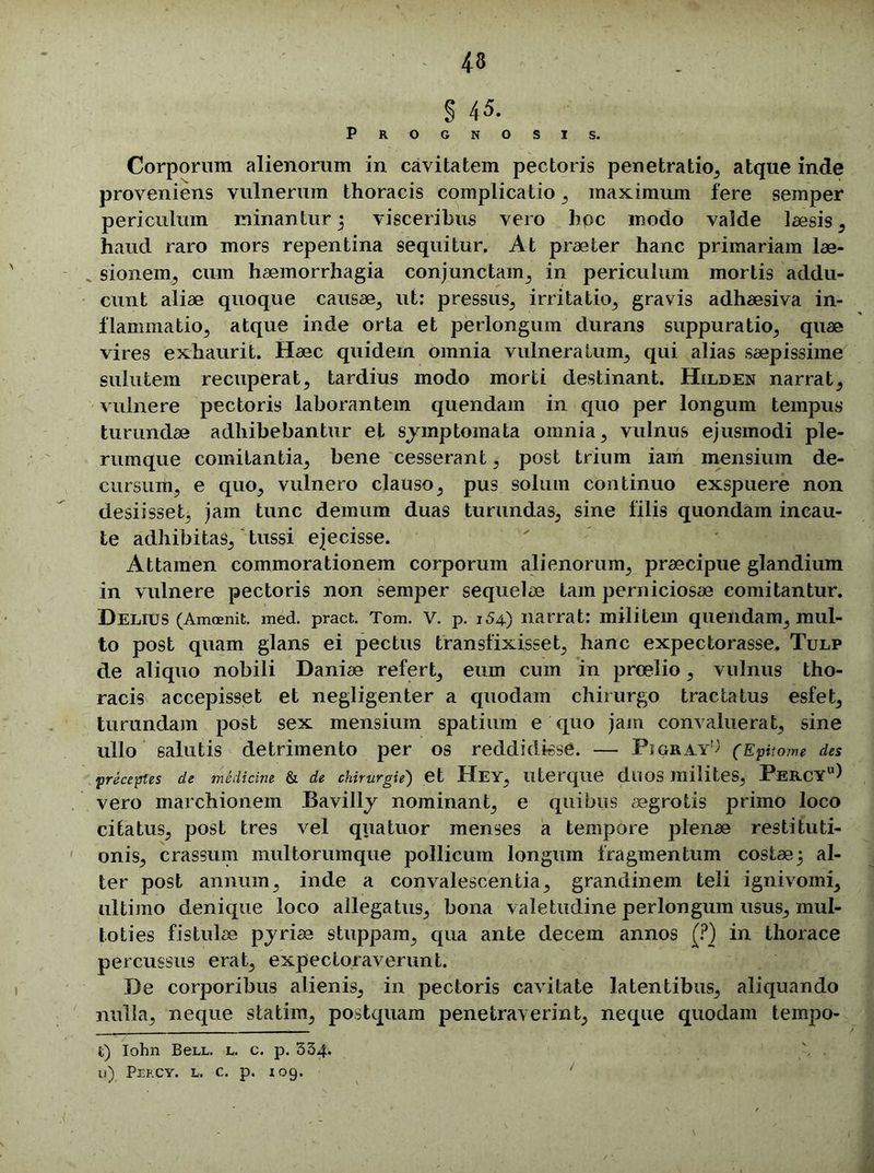 § 45. Prognosis. Corporum alienorum in cavitatem pectoris penetratio, atque inde proveniens vulnerum thoracis complicatio , maximum fere semper periculum minantur 5 visceribus vero hoc modo valde laesis , haud raro mors repentina sequitur. At praeter hanc primariam lae- sionem, cum haemorrhagia conjunctam, in periculum mortis addu- cunt aliae quoque causae, ut: pressus, irritatio, gravis adhaesiva in- flammatio, atque inde orta et perlongum durans suppuratio, quae vires exhaurit. Haec quidem omnia vulneratum, qui alias saepissime sulutem recuperat, tardius modo morti destinant. Hilden narrat, vulnere pectoris laborantem quendam in quo per longum tempus turundae adhibebantur et symptomata omnia, vulnus ejusmodi ple- rumque comitantia, bene cesserant, post trium iam mensium de- cursum, e quo, vulnero clauso, pus solum continuo exspuere non desiisset, jam tunc demum duas turundas, sine filis quondam incau- te adhibitas, tussi ejecisse. Attamen commorationem corporum alienorum, praecipue glandium in vulnere pectoris non semper sequelae tam perniciosae comitantur. Delius (Amoenit. med. pract. Tom. v. p. 154) narrat: militem quendam, mul- to post quam glans ei pectus transfixisset, hanc expectorasse. Tulp de aliquo nobili Daniae refert, eum cum in proelio, vulnus tho- racis accepisset et negligenter a quodam chirurgo tractatus esfet, turundam post sex mensium spatium e quo jam convaluerat, sine ullo salutis detrimento per os reddidisse. — Pigray^ (EpU ome des preceptes de medicine & de chirurgie') et HeY, llterqiie dllOS milites, PeRCYu) vero marchionem Bavilly nominant, e quibus aegrotis primo loco citatus, post tres vel qua tuor menses a tempore plenae restituti- onis, crassum multorumque pollicum longum fragmentum costae5 al- ter post annum, inde a convalescentia, grandinem teli ignivomi, ultimo denique loco allegatus, bona valetudine perlongum usus, mul- toties fistulae pyriae stuppam, qua ante decem annos (?) in thorace percussus erat, expectoraverunt. De corporibus alienis, in pectoris cavitate latentibus, aliquando nulla, neque statim, postquam penetraverint, neque quodam tempo- t) Iohn BeLL. l. c. p. 334. u) Peecy. l. c. p. 109. /