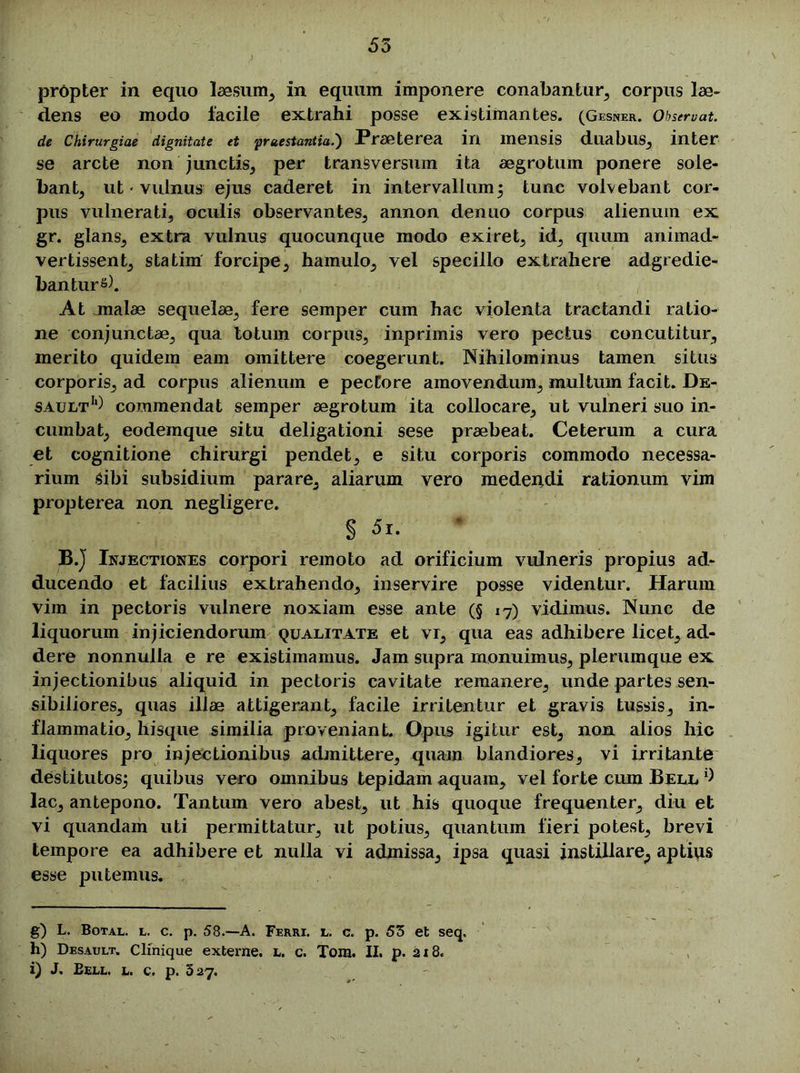 propter in equo laesum, in equum imponere conabantur, corpus lae- dens eo modo facile extrahi posse existimantes. (Gesner. Obstruat, de Chirurgiae dignitate et 'praestantia.') Praeterea in mensis duabus, inter se arcte non junctis, per transversum ita aegrotum ponere sole- bant, ut • vulnus ejus caderet in intervallum 5 tunc volvebant cor- pus vulnerati, oculis observantes, annon denuo corpus alienum ex gr. glans, extra vulnus quocunque modo exiret, id, quum animad- vertissent, statim forcipe, hamulo, vel specillo extrahere adgredie- banturs). At malae sequelae, fere semper cum hac violenta tractandi ratio- ne conjunctae, qua totum corpus, inprimis vero pectus concutitur, merito quidem eam omittere coegerunt. Nihilominus tamen situs corporis, ad corpus alienum e pectore amovendum, multum facit. De- sault* 1*) commendat semper aegrotum ita collocare, ut vulneri suo in- cumbat, eodemque situ deligationi sese praebeat. Ceterum a cura et cognitione chirurgi pendet, e situ corporis commodo necessa- rium Sibi subsidium parare, aliarum vero medendi rationum vim propterea non negligere. § 5i. B.J Injectiones corpori remoto ad orificium vulneris propius ad- ducendo et facilius extrahendo, inservire posse videntur. Harum vim in pectoris vulnere noxiam esse ante (§ 17) vidimus. Nunc de liquorum injiciendorum qualitate et vr, qua eas adhibere licet, ad- dere nonnulla e re existimamus. Jam supra monuimus, plerumque ex injectionibus aliquid in pectoris cavitate remanere, unde partes sen- sibiliores, quas illae attigerant, facile irritentur et gravis tussis, in- flammatio, hisque similia proveniant. Opus igitur est, non alios hic liquores pro injectionibus admittere, quam blandiores, vi irritante destitutos^ quibus vero omnibus tepidam aquam, vel forte cum Bell d lac, antepono. Tantum vero abest, ut his quoque frequenter, diu et vi quandam uti permittatur, ut potius, quantum fieri potest, brevi tempore ea adhibere et nulla vi admissa, ipsa quasi instillare, aptius esse putemus. g) L. Botal. l. c. p. 58.—A. Ferri, l. c. p. 53 et seq. h) Desault. Clinique externe, l. c. Tora. II. p. 218. i) J. Eexl. l. c. p. 327.