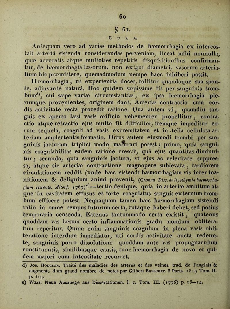 § 61. C U K A. Antequam vero ad varias methodos de haemorrhagia ex intercos- tali arteria sistenda considerandas perveniam, liceat mihi nonnulla, quae accuratis atque muitoties repetitis disquisitionibus confirman- tur, de haemorrhagia laesorum, non exigui diametri, vasorum arteria- lium hic praemittere, quemadmodum nempe haec inhiberi possit. Haemorrhagia, ut experientia docet, tollitur quandoque sua spon- te, adjuvante natura. Hoc quidem saepissime fit per sanguinis troin- buind), cui saepe variae circumstantiae, ex ipsa haemorrhagia ple- rumque provenientes, originem dant. Arteriae contractio cum cor- dis activitate recta procedit ratione. Qua autem vi, quamdiu san- guis ex aperto laesi vasis orificio vehementer propellitur, contra- ctio atque retractio ejus multo fit difficilior, itemque impeditur eo- rum sequela, coaguli ad vasis extremitatem et in tella cellulosa ar- teriam amplectentis formatio. Ortus autem eiusmodi trombi per san- guinis jacturam triplici modo maSirari potest j primo, quia sangui- nis coagulabilitas eadem ratione crescit, qua ejus quantitas diminui- tur i secundo, quia sanguinis jactura, vi ejus ac celeritate suppres- sa, atque sic arteriae contractione magnopere sublevata, tardiorem circulationem reddit [unde haec sistendi haemorrhagiam vis inter ina- nitionem & deliquium animi provenit^ (Gmulik. Diss.de lipothymia haemorrha- giam sistente. Altorf. 1767)^—tertio denique, quia in arteriae ambitum at- que in cavitatem effusus et forte coagulatus sanguis externum trom- bum efficere potest. Nequaquam tamen haec haemorrhagiam sistendi ratio in omne tempus futurum certa, tutaque haberi debet, sed potius temporaria censenda. Eatenus tantummodo certa existit, quatenus quoddam vas laesum certo inflammationis gradu nondum oblitera- tum reperitur. Quum enim sanguinis coagulum in plena vasis obli- teratione interdum impediatur, uti cordis activitate aucta redeun- te, sanguinis porro dissolutione quoddam ante vas propugnaculum constituentis, similibusque causis, tunc haemorrhagia de novo et qui- dem majori cum intensitate recurret. d) Jos. Hodgson. Traite des maladies des arteres et des veines. trad. de Panglais & augmente d’un grand nombre de notes par Gilbert Breschet. 8 Paris. 1819 Tom. II. P- 3«9- e) Wbjz. Neue Auszuege aus Dissertationen, 1. c. Tom. III. (1775). p. i3—14.