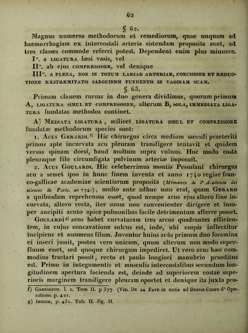 Magnus numerus methodorum et remediorum, quae unquam ad haemorrhagiam ex intercostali arteria sistendam proposita sunt, ad tres classes commode referri potest. Dependent enim plus minusve. 1°. a ligatura laesi vasis, vel 11°. ab ejus compressione, vel denique 111°. a PLENA, NON IN TOTUM LAESAE ARTERIAE, CONCISIONE ET REDUC- TIONE EXSTREM1TATIS SANGUINEM FUNDENTIS IN VAGINAM SUAM. § 03. Primam classem rursus in duo genera dividimus, quorum primum A, LIGATURA SIMUL ET COMPRESSIONE, alterum B, SOLA, IMMEDIATA LIGA- TURA fundatas methodos continet. A} Mediata ligatura , scilicet ligatura simul et compressione fundatae methodorum species sunt: 1. Acus Gerardi.^ Hic chirurgus circa medium saeculi praeteriti primus apte incurvata acu pleuram transfigere tentavit et quidem versus spinam dorsi, haud multum supra vulnus. Hoc modo costa pleuraque filo circumligata pulvinum arteriae imposuit. 2. Acus Goulardi. Hic celeberrimus montis Pessulani chirurgus acu a semet ipso in hunc finem inventa et anno 1740 regiae fran- co-gallicae academiae scientiarum proposita (Memaires de i> d<ademte des sdences de Paris. an 1740), multo ante adhuc usus erat, quam Gerard a quibusdam reprehensus esset, quod nempe acus ejus altero fine in- curvata, altero recta, iter suum non convenienter dirigere et insu- per ancipiti acuto apice pulmonibus facile detrimentum afferre posset. GouLARDi s) acus habet curvaturam tres arcus quadrantes efficien- tem, in cujus concavatione sulcus est, inde, ubi cuspis inflectitur incipiens et assumens filum. Jnventor huius acus primum duo foramina ei inseri jussit, postea vero unicum, quum alterum non modo super- fluum esset, sed quoque chirurgum impediret. Ut vero acus haec com- modius tractari possit, recto et paulo longiori manubrio praeditus est. Primo in integumentis et musculis intercostalibus secundum lon- gitudinem apertura facienda est, deinde ad superiorem costae supe- rioris marginem transfigere pleuram oportet et denique ita juxta pro- f) Garengeot. 1. c. Tom II. p 377. (Vro. Df. la Faye in notis ad Dionis Cours d’Ope- rations. p. 421. g) Ibidem, p. 431. Tab. II. fig. II.
