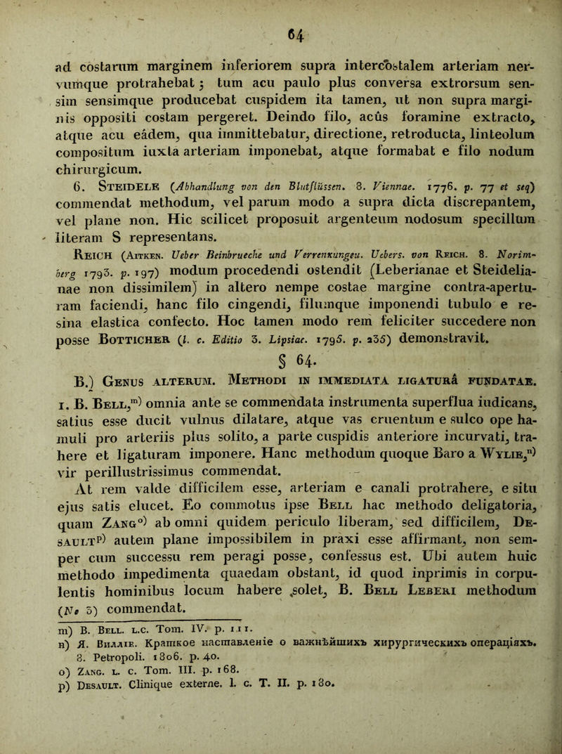 ad costarum marginem inferiorem supra intercostalem arteriam ner- vumque protrahebat 5 tum acu paulo plus conversa extrorsum sen- sim sensimque producebat cuspidem ita tamen, ut non supra margi- nis oppositi costam pergeret. Deindo filo, acus foramine extracto, atque acu eadem, qua immittebatur, directione, retroducta, linteolum compositum iuxta arteriam imponebat, atque formabat e filo nodum chirurgicum. 6. STEIDELE (Abhandlung von dtn Blutflussen. 8. Viennae. 1776. p. 77 et seq) commendat methodum, vel parum modo a supra dicta discrepantem, vel plane non. Hic scilicet proposuit argenteum nodosum specillum - literam S representans. REICH (Aitken. Ueber Beinbrueche und Verrentcungeu. Utbers. von Reich. 8. Norim- btrg 1793. p. 197) modum procedendi ostendit (Leberianae et Steidelia- nae non dissimilem] in altero nempe costae margine contra-apertu- ram faciendi, hanc filo cingendi, filumque imponendi tubulo e re- sina elastica confecto. Hoc tamen modo rem feliciter succedere non posse Botticher (l. c. Editio 3. Lipsiae. 1795. p. 235) demonstravit. § 64. B.) Genus alterum. Methodi in immediata ligaturi! fundatae. i. B. Bell,1) omnia ante se commendata instrumenta superflua iudicans, satius esse ducit vulnus dilatare, atque vas cruentum e sulco ope ha- muli pro arteriis plus solito, a parte cuspidis anteriore incurvati, tra- here et ligaturam imponere. Hanc methodum quoque Baro a Wylie,11) vir perillustrissimus commendat. At rem valde difficilem esse, arteriam e canali protrahere, e situ ejus satis elucet. Eo commotus ipse Bell hac methodo deligatoria, quam Zang°) ab omni quidem periculo liberam, sed difficilem, De- saultp) autem plane impossibilem in praxi esse affirmant, non sem- per cum successu rem peragi posse, confessus est. Ubi autem huic methodo impedimenta quaedam obstant, id quod inprimis in corpu- lentis hominibus locum habere ,solet, B. Bell Leberi methodum {Ne 5) commendat. m) B. Bell. l.c. Tora. IV. p. i.rr. n) X. Bhjijiif.. KparriKoe nacmaBAeHie o BajKHtHuiHxi> XHpyprmjeCKHXi> onepaipax*. 8. Petropoli. 1806. p. 40. o) Zang. l. c. Tom. III. p. 168. p) Desault. C linique externe. 1. c. T. II. p. 180.