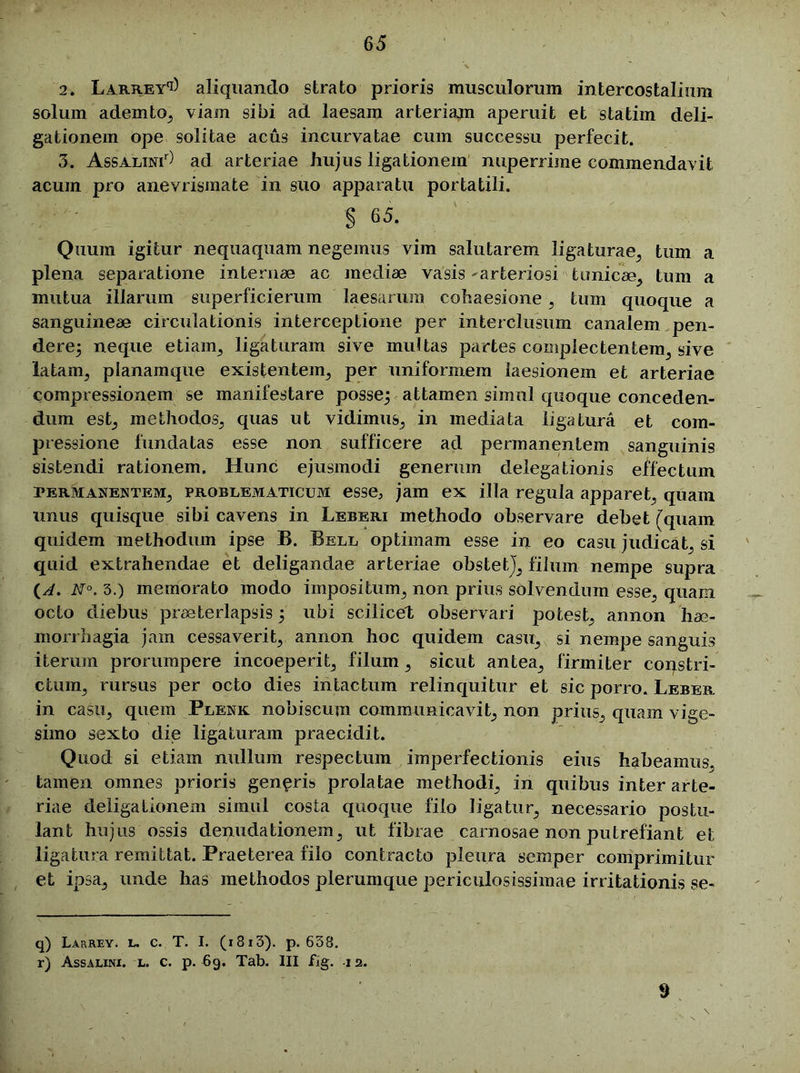 2. Larrey^ aliquando strato prioris musculorum intercostalium solum ademto, viam sibi ad laesam arteriam aperuit et statim deli- gationem ope solitae acus incurvatae cum successu perfecit. 3. Assalini) ad arteriae hujus ligationem nuperrime commendavit acum pro anevrismate in suo apparatu portatili. S 65‘ Quum igitur nequaquam negemus vim salutarem ligaturae, tum a plena separatione internae ac mediae vasis ^arteriosi tunicae, tum a mutua illarum superficierum laesarum cohaesione, tum quoque a sanguineae circulationis interceptione per interclusum canalem pen- dere; neque etiam, ligaturam sive multas partes complectentem, sive latam, planamque existentem, per uniformem laesionem et arteriae compressionem se manifestare posse; attamen simul quoque conceden- dum est, methodos, quas ut vidimus, in mediata ligatura et com- pressione fundatas esse non sufficere ad permanentem sanguinis sistendi rationem. Hunc ejusmodi generum delegationis effectum permanentem, problematicum esse, jam ex illa regula apparet, quam unus quisque sibi cavens in Leberi methodo observare debet (quam quidem methodum ipse B. Bell optimam esse in eo casu judicat, si quid extrahendae et deligandae arteriae obstetj, filum nempe supra N°, 3.) memorato modo impositum, non prius solvendum esse, quam octo diebus praeterlapsis; ubi scilicet observari potest, annon hae- morrhagia jam cessaverit, annon hoc quidem casu, si nempe sanguis iterum prorumpere incoeperit, filum, sicut antea, firmiter coqstri- ctum, rursus per octo dies intactum relinquitur et sic porro. Lebeb. in casu, quem Plenk nobiscum communicavit, non prius, quam vige- simo sexto die ligaturam praecidit. Quod si etiam nullum respectum imperfectionis eius habeamus, tamen omnes prioris genaris prolatae methodi, in quibus inter arte- riae deligaLionem simul costa quoque filo ligatur, necessario postu- lant hujus ossis denudationem, ut fibrae carnosae non putrefiant et ligatura remittat. Praeterea filo contracto pleura semper comprimitur et ipsa, unde has methodos plerumque periculosissimae irritationis se- q) Larrey. l. c. T. I. (i8i3). p. 638. r) Assalini. l. c. p. 69. Tab. III fig. 12. 9