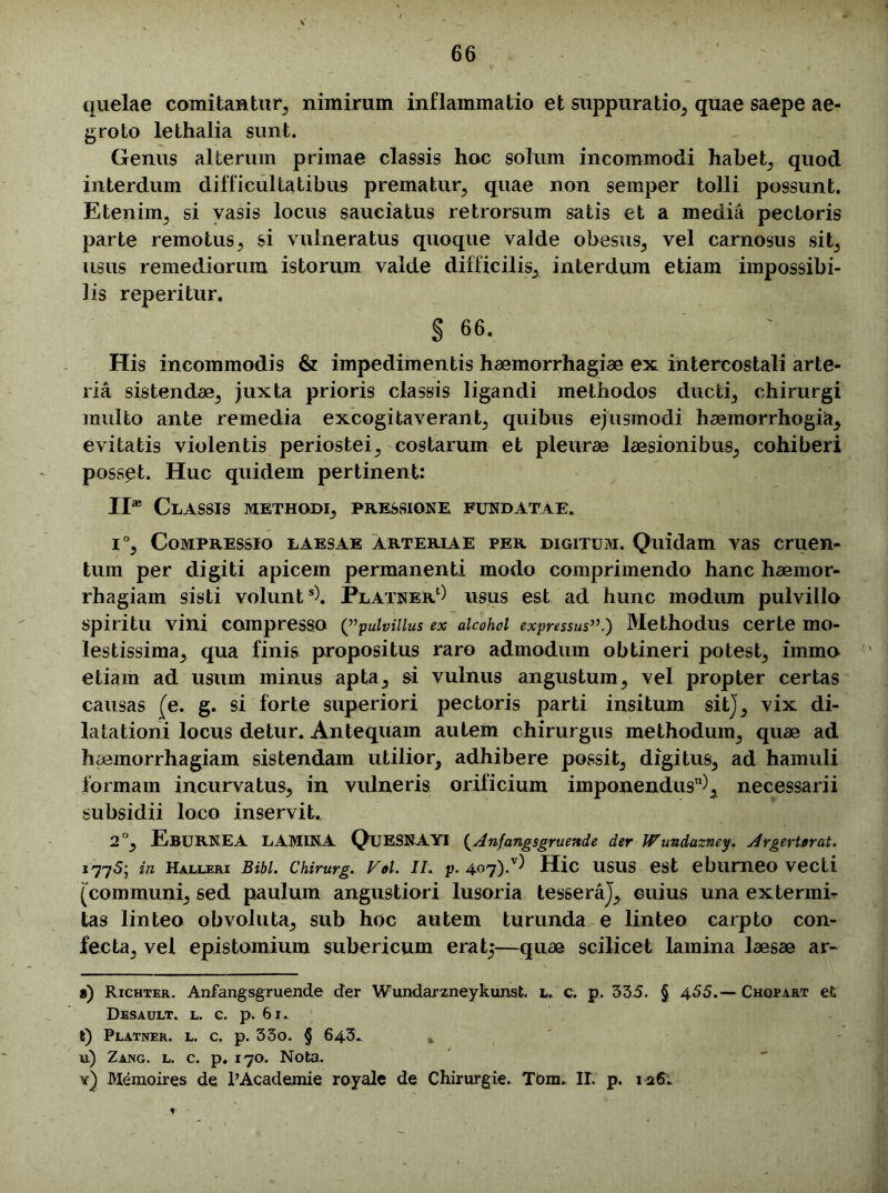 quelae comitantur, nimirum inflammatio et suppuratio, quae saepe ae- groto lethalia sunt. Genus alterum primae classis hoc solum incommodi habet, quod interdum difficultatibus prematur, quae non semper tolli possunt. Etenim, si vasis locus sauciatus retrorsum satis et a media pectoris parte remotus, si vulneratus quoque valde obesus, vel carnosus sit, usus remediorum istorum valde difficilis, interdum etiam impossibi- lis reperitur. § 66. His incommodis & impedimentis haemorrhagiae ex intercostali arte- ria sistendae, juxta prioris classis ligandi methodos ducti, chirurgi multo ante remedia excogitaverant, quibus ejusmodi haemorrhogia, evitatis violentis periostei, costarum et pleurae laesionibus, cohiberi posset. Huc quidem pertinent: II* Classis methodi, pressione fundatae. i°. Compressio laesae arteriae per digitum. Quidam vas cruen- tum per digiti apicem permanenti modo comprimendo hanc haemor- rhagiam sisti volunt8). Platner1) usus est ad hunc modum pulvillo spiritu vini compresso (”pulvillus ex alcohol expressus”.) Methodus certe mo- lestissima, qua finis propositus raro admodum obtineri potest, immo etiam ad usum minus apta, si vulnus angustum, vel propter certas causas (e. g. si forte superiori pectoris parti insitum sit), vix di- latationi locus detur. Antequam autem chirurgus methodum, quae ad haemorrhagiam sistendam utilior, adhibere possit, digitus, ad hamuli formam incurvatus, in vulneris orificium imponendus11), necessarii subsidii loco inservit. 2°, EBURNEA LAMINA QuESNAYI (Anfangsgruende der Wundazney. Argerterat. 1775; in Halleri Bibi. Chirurg. Vol. ii. p. 407)/) Hic usus est eburneo vecti [communi, sed paulum angustiori lusoria tessera), cuius una extermb* tas linteo obvoluta, sub hoc autem turunda e linteo carpto con- fecta, vel epistomium subericum erat5—quae scilicet lamina laesae ar- a) Richter. Anfangsgruende der Wundarzneykunst. L. c. p. 335. § 455.— Chqpart et Desault. l. c. p. 61.. t) Platner. l. c. p. 33o. § 643. u) Zang. l. c. p. 170. Nota. y) Memoires de 1’Academie royale de Chirurgie. Tom. II. p. 125.