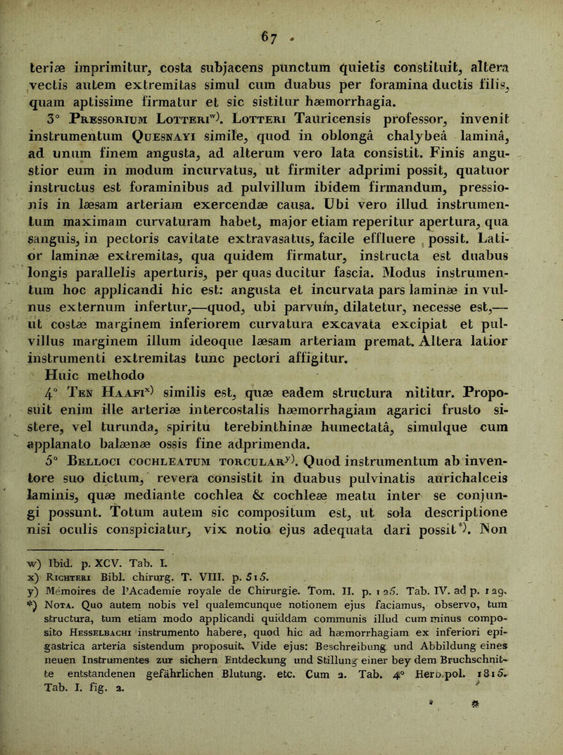 teriae imprimitur, costa subjacens punctum quietis constituit, altera vectis autem extremitas simul cum duabus per foramina ductis filis, quam aptissime firmatur et sic sistitur haemorrhagia. 3° Pressorium Lotteriw). Lotteri Tauricensis professor, invenit instrumentum Quesnayi simile, quod in oblonga chalybea lamina, ad unum finem angusta, ad alterum vero lata consistit. Finis angu- stior eum in modum incurvatus, ut firmiter adprimi possit, quatuor instructus est foraminibus ad pulvillum ibidem firmandum, pressio- nis in laesam arteriam exercendae causa. Ubi vero illud instrumen- tum maximam curvaturam habet, major etiam reperitur apertura, qua sanguis, in pectoris cavitate extravasatus, facile effluere possit. Lati- or laminae extremitas, qua quidem firmatur, instructa est duabus longis parallelis aperturis, per quas ducitur fascia. Modus instrumen- tum hoc applicandi hic est: angusta et incurvata pars laminae in vul- nus externum infertur,—quod, ubi parvum, dilatetur, necesse est,—■ ut costae marginem inferiorem curvatura excavata excipiat et pul- villus marginem illum ideoque laesam arteriam premat. Altera latior instrumenti extremitas tunc pectori affigitur. Huic methodo 4° Ten Haafix) similis est, quae eadem structura nititur. Propo- suit enim ille arteriae intercostalis haemorrhagiam agarici frusto si- stere, vel turunda, spiritu terebinthinae humectata, simulque cum applanato balaenae ossis fine adprimenda. 5° Belloci cochleatum torcular7). Quod instrumentum ab inven- tore suo dictum, revera consistit in duabus pulvinatis aurichalceis laminis, quae mediante cochlea & cochleae meatu inter se conjun- gi possunt. Totum autem sic compositum est, ut sola descriptione nisi oculis conspiciatur, vix notio ejus adequata dari possit*). Non w) Ibid. p. XCV. Tab. I. x) Richteri Bibi, chirurg. T. VIII. p. 515. y) Memoires de l’Academie royale de Chirurgie. Tom. II. p, i a5. Tab. IV. ad p. 129. Nota. Quo autem nobis vel qualemcunque notionem ejus faciamus, observo, tum structura, tum etiam modo applicandi quiddam communis illud cum minus compo- sito Hesselbachi instrumento habere, quod hic ad haemorrhagiam ex inferiori epir gastrica arteria sistendum proposuit. Vide ejus: Beschreibung und Abbildung eines neuen Instrumentes zur sichern Entdeckung und Stillung einer bey dem Bruchschnit- te entstandenen gefahrlichen Blutung. etc. Cum a. Tab. 4° Hermpol. i8i5. Tab. I. fig. a. * £