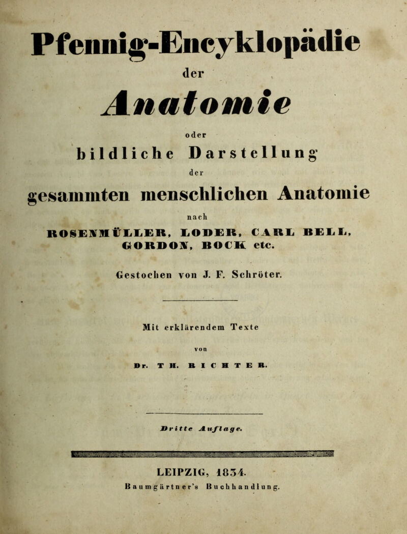 Pfennig-Encyklopädie der i Anatomie oder bildliche Darstellung’ der gesammten menschlichen Anatomie nach BOSEntliLER, LOSER, CARL BELL, KORDON, BOCK etc. Gestochen von J. F. Schröter. Mit erklärendem Texte von »r. TH. RICHTER. Dritte Auflage. LEIPZIG, 1834. Baumgiirtn er’s Buchhandlung.