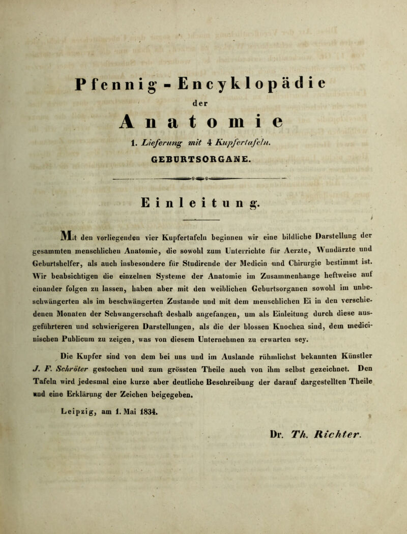 der Anatomie 1. Lieferung mit 4 Kupfer tafeln. GEBURTSORGANE. Einleitung. Mit den vorliegenden vier Kupfertafeln beginnen wir eine bildliche Darstellung der gesammten menschlichen Anatomie, die sowohl zum Unterrichte für Aerzte, Wundärzte und Geburtshelfer, als auch insbesondere für Studirende der Mcdicin und Chirurgie bestimmt ist. Wir beabsichtigen die einzelnen Systeme der Anatomie im Zusammenhänge heftweisc auf einander folgen zu lassen, haben aber mit den weiblichen Geburtsorganen sowohl iui unbe- schwüngcrten als im beschwängcrten Zustande und mit dem menschlichen Ei in den verschie- denen Monaten der Schwangerschaft deshalb angefangeu, um als Einleitung durch diese an- geführteren und schwierigeren Darstellungen, als die der blossen Knochen sind, dem rnedici- nischen Publicum zu zeigen, was von diesem Unternehmen zu erwarten sey. Die Kupfer sind von dem bei uns und im Auslande riihmlichst bekannten Künstler J. F. Schröter gestochen und zum grössten Theile auch von ihm selbst gezeichnet. Den Tafeln wird jedesmal ciue kurze aber deutliche Beschreibung der darauf dargcstellten Theile und eine Erklärpng der Zeichen beigegeben. Leipzig, am 1. Mai 1834. Dr. Th. Richter.