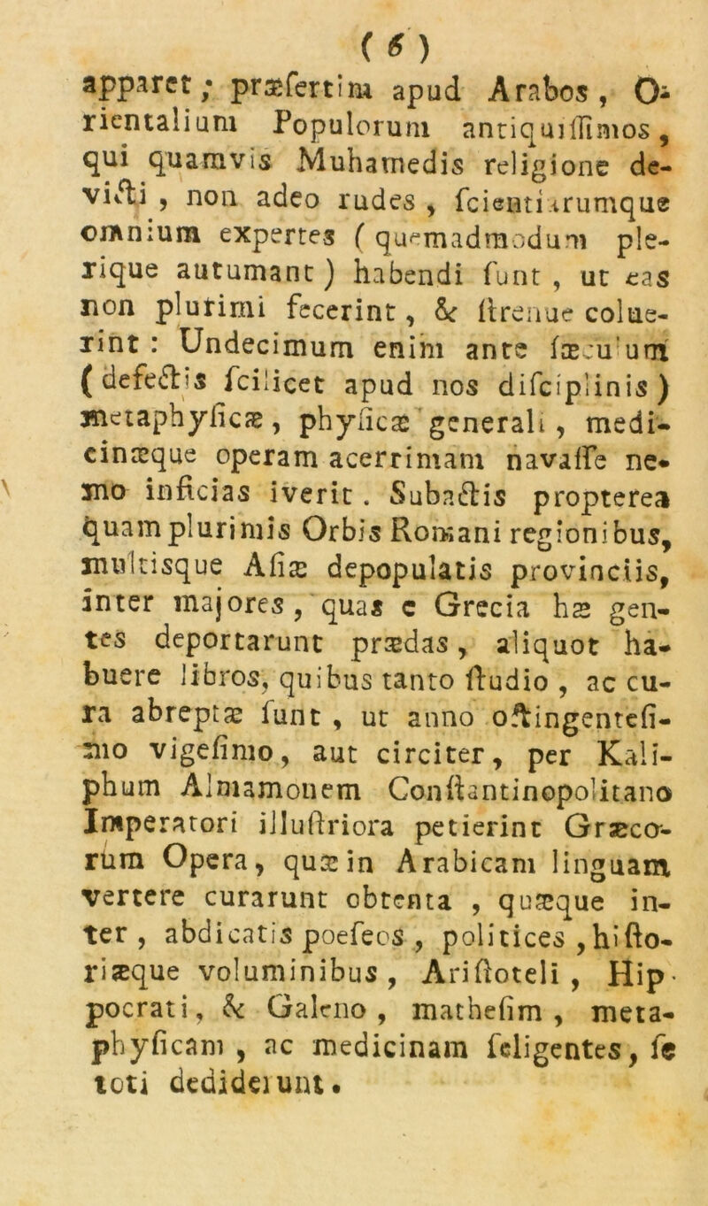 (o apparet; prasfertim apud Arabos, O rientalium Populorum antiqmlTimos, qui quamvis Muhamedis religione de- viati , non adeo rudes , fcienti .irumque on\n;um expertes ( quemadmodum ple- bei116 autumant) habendi funt , ut eas non plurimi fecerint, & llrenue colue- rint : Undecimum enim ante faecuurrt ( defe&is fcilicet apud nos difciplinis) metaphyiicze, phylica* generali , medi- cinceque operam acerrimam navalfe ne* jno inficias iverit. Suba&is propterea quam plurimis Orbis Romani regionibus, muitisque Alis depopulatis provinciis, inter majores, quas c Grecia hs gen- tes deportarunt prodas, aliquot ha- buere libros, quibus tanto fiudio , accu- ra abreptae funt , ut anno oftingentefi- mo vigefimo, aut circiter, per Kali- phum Almamonem Conftantinopolitano Imperatori iilufiriora petierint Grseccr- rum Opera, qua: in Arabicam linguam vertere curarunt obtenta , quseque in- ter , abdicatis poefeos , politices , hifto- riseque voluminibus, Arifioteli , Hip- pocrati, & Galeno, mathefim , meta- pbyficam , ac medicinam feligentes, fe toti dedideiuiu.