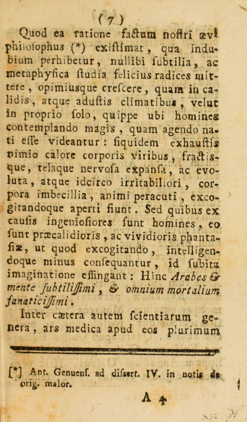 Quod ea ratione faftmm noftri sevt phitolophus (*) exiftimat, qua indu* bium perhibetur, nullibi fubtilia, ac metaphylica ftudia felicius radices mit- tere , opimiusque crefcere, quam in ca- lidis, atque aduftis climatibus, velut in proprio folo, quippe ubi homines contemplando magis , quam agendo na* ti effie videantur : fiquidem exhauftis nimio calore corporis viribus , fra&is* que, telaque nervofa expanfa, ac evo- luta, atque idcirco irritabiliori, cor- pora imbecillia, animi peracuti , exco- gitandoque aperti fiunt. Sed quibus ex caulis ingeniofiorcs funt homines ? eo funt praecalidioris , ac vividioris phanta- fis, ut quod excogitando, intelligen* doque minus confcquantur, id fubita imaginatione effingant: H\nc Arabes & mente fubtilijfimi , & omnium mortalium fanaticijimi. Inter cetera autem fcientiarum ge- nera , ars medica apud eos plurimum £*] Ant. Genucnf. ad difscrt. IV. in notis d$ orig. maior.