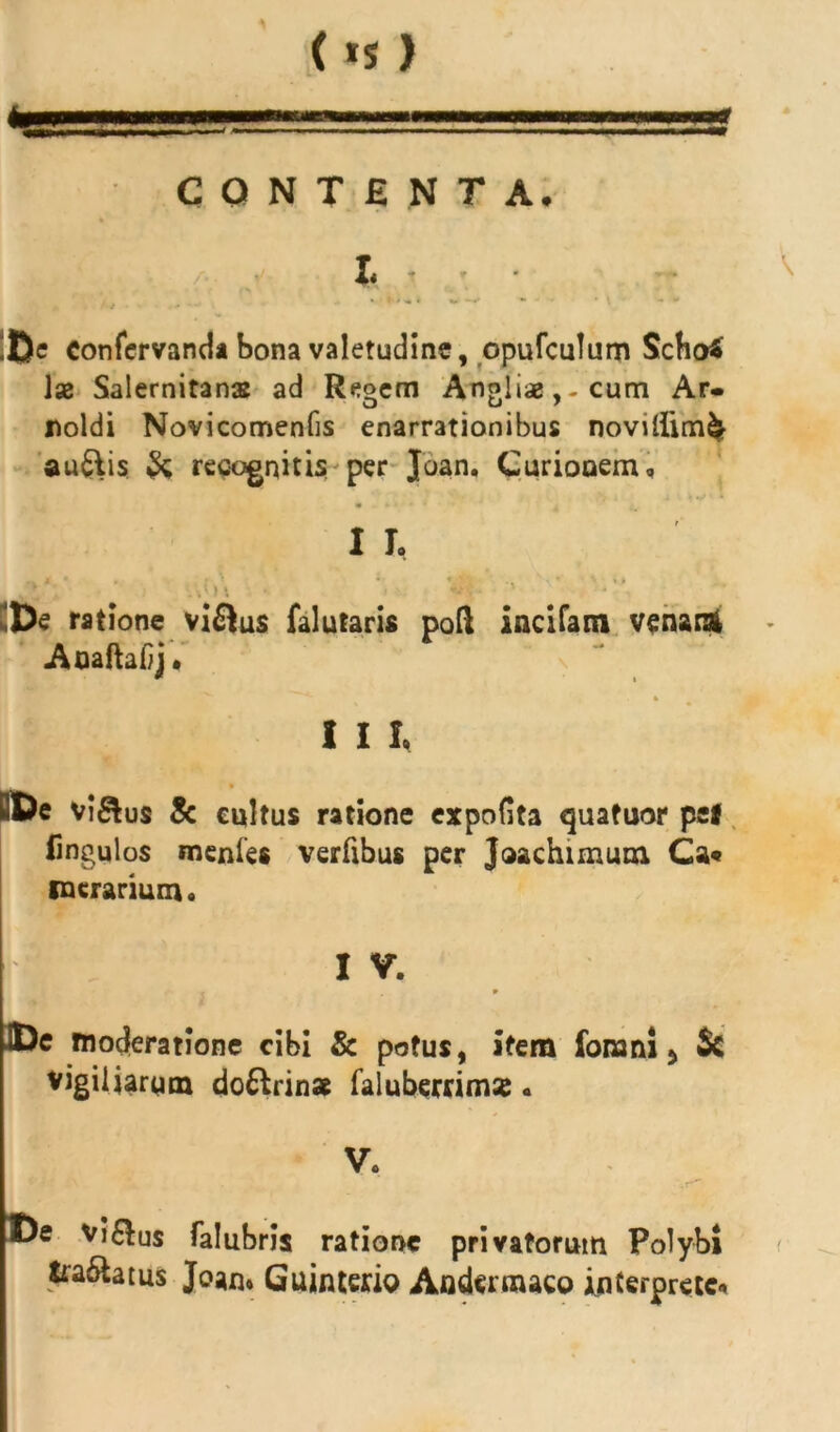 (*s) CONTENTA. Ii iftc eonfervanda bona valetudine, opufculum Scho£ Ise Salernitanas ad Regem Anglise,-cum Ar- noldi Novicomenfis enarrationibus novilIim& auftis & recognitis per Joan, Curionem, I T. ■ i •. De ratione vi£lus falutaris pofl incitam venaiA Aoaftaiij. I I I, BDe vi&us & eultus ratione expofita quatuor pe* iingulos menles verfibus per Jaachimum, Ca« werarium. V I V. ^ ■, , 9 JDe moderatione cibi & potus, item fonani 5 Sc vigiliarum do&rins faluberrimse. Vc . r* vi6lus falubris ratione privatorum Polybi <ra6latus Joan» Guinterio Andermaco interprete-»