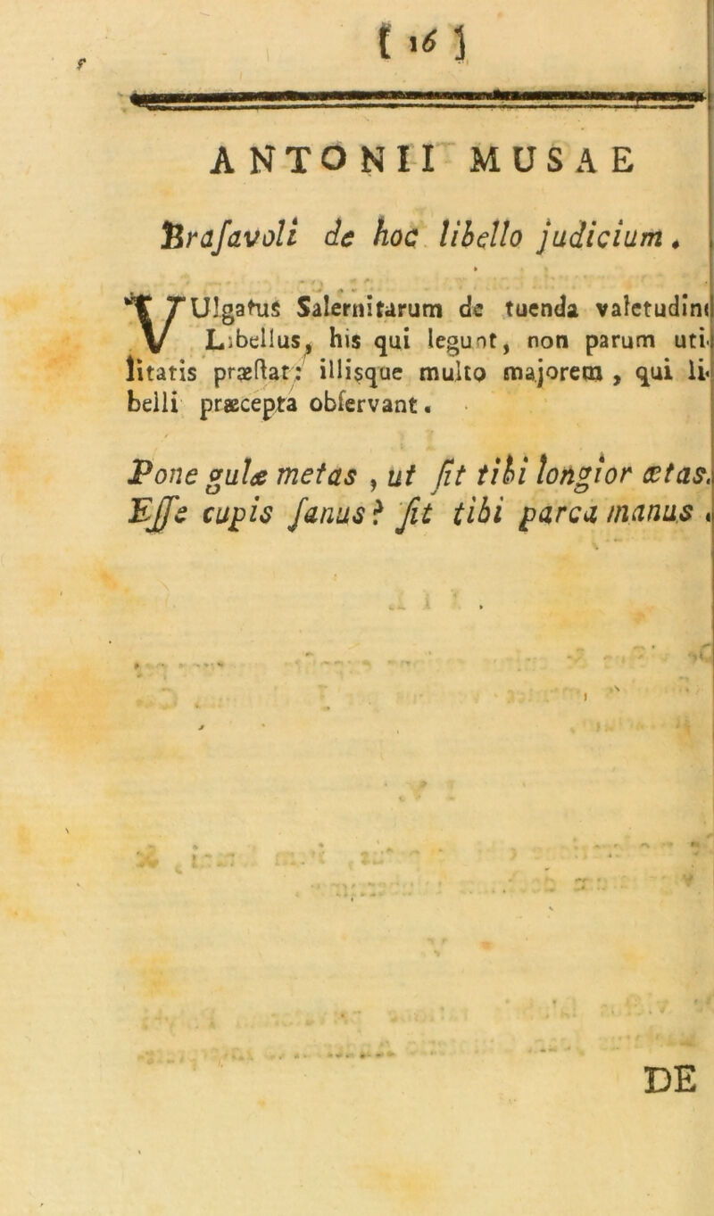 ANTONII MUSAE tenifavoli de hoc libello judicium . » • / i «■ ' ' ' r . ' , “ f * j VUIgaHiS Salernitarum dc tuenda valetudini Libellus, his qui legunt, non parum uti- litatis praeRat: iliisque multo majorem , qui li« belli praecepta obfervant. Pone guU metas , ut Jit tibi longior cctas. EJJe cupis Janus i Jit tibi parca manus , «,1 i