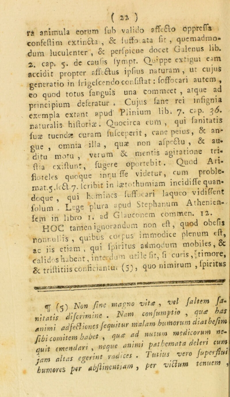 ( ) ra animula eorum fub valido sffc£to opprefTi confeftim extinfta , & lufifo ata fit , quemadmo- dum luculenter , & perfpicoe docet Galenus lio. a. cap, 5. de caulis lympt. Quippe extigm eam accidit propter sff ftus ipfius naturam , ut cujus generatio in frigelcendoconliftat: foffecari autem , eo quod totus fanguis una Commeet , atque ad principium deferatur . Cujus lant rei inftgnta exempla extant apud Piintum lib. 7. cap. 36. naturalis hiftoriz. Quocirca eum, qui laniutis fuse tuendi* curam fiiiceperit, cane peius, & an- — & au* gu cninia jl'a ? cjuaj non a lpo£\u , ditu motu, vetum & mentis agitatione tri. (lia exiflunt, fugere oportebit. Quod An- fiotelrs quoque tnr.u (Te videtur, cum proble- ir.ate.ua 7. Scribit in latrothumiam lnctdnfe quan- doque, qui homines fuff-cari laqueo v,d,flent folum ■ Lege plura apud Stegnarum Athen.en- iem in libro T. ad Glaoconem commen. 12. r HOC tamen ignorandum non tft, quod obefis nonnullis , quibus co.pus immodice plenum ‘ft, ,C iis etiam, qui tpiruus admodum mobiles, & Calidas habent, interdum utile fit, fi curis,‘timore, gr triftitiiscbnficiantui (5), quo nimirum ,lpirit«s «q (<) Non f:nc magno vita , vel jaltem [a- itatis difcrimtne . Nam confumptto , qua has nimi adfeftitmts /equitur matam humorum d-.atbejim ibi comitem baliet , qua ai nutum mei,torum ne. ,uh emeniart , neque an.mt pathemata deles eum U altas egerint radices . Tuitus vero /upmfiul humores /er abjlmennam , per victum tenuem ,