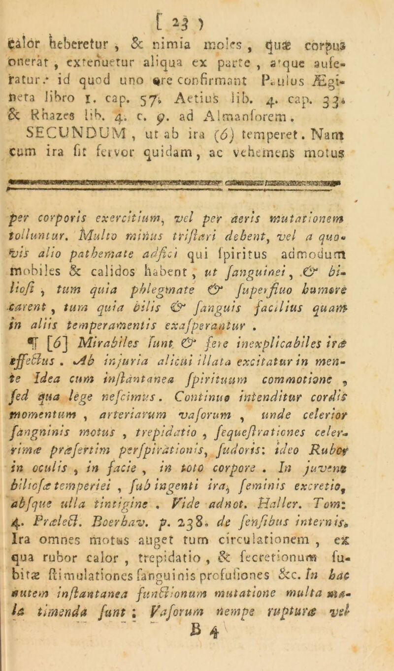 Calor heberetur , & nimia moles , tjuas corpus onerat , extenuetur aliqua ex parte , afque aufe- ratur.* id quod uno %re confirmant Paulus Aigi- neta libro 1. cap. 57; Actius iib. 4. cap. 33« & khaze3 lib. 4. c. <?. ad Almanforem. SECUNDUM, ut ab ira (6) temperet. Nant cum ira fit fervor quidam, ac vehemens motus «■■■«l IIJU l em*»'IUII-,'W.TOgpi per corporis exercitium, vel per aeris mutationem tolluntur. Multo mitius triflari debent, vel a quo» •vis alio pathsmate adfici qui fpiritus admodum mobiles Se calidos habent, ut /anguinei, bi- lioft , tum quia phlegmate /uperfiuo humere carent , tum quia bilis & /anguis facilius quam tn aliis temperamentis exa/perantur . •T [<5] Mirabiles funt & fete inexplicabiles ira tjfeblus . injuria alicui illata excitatur in men- te Idea cum 'tn/lantanea /pirituum commotione 9 fed qua lege ne/cimus. Continue intenditur cordis momentum , arteriarum vaforum , unde ceterior fangninis motus , trepidatio , /equc/lraticnes celer- vim& p/iffertim per/pirationls, fudoris: ideo Rubor in oculis , in facie , in toto corpore . In juvem biltefa temperiei , fub ingenti ira^ feminis excretio9 abfque ulla iintigine . Vide adnot. Haller. Tomi 4. FraleB. Boerbav. p. 238, de fenfibus internis„ Ira omnes motus auget tum circulationem , esc qua rubor calor , trepidatio , Se fecrefionum fu- bitas ftimulationes fanguinis profuiiones Sec.fr; hac nutem inflantanea funShonam mutatione multa ma- la timenda funt ; Va/orum nempe ruptura vel £ 4