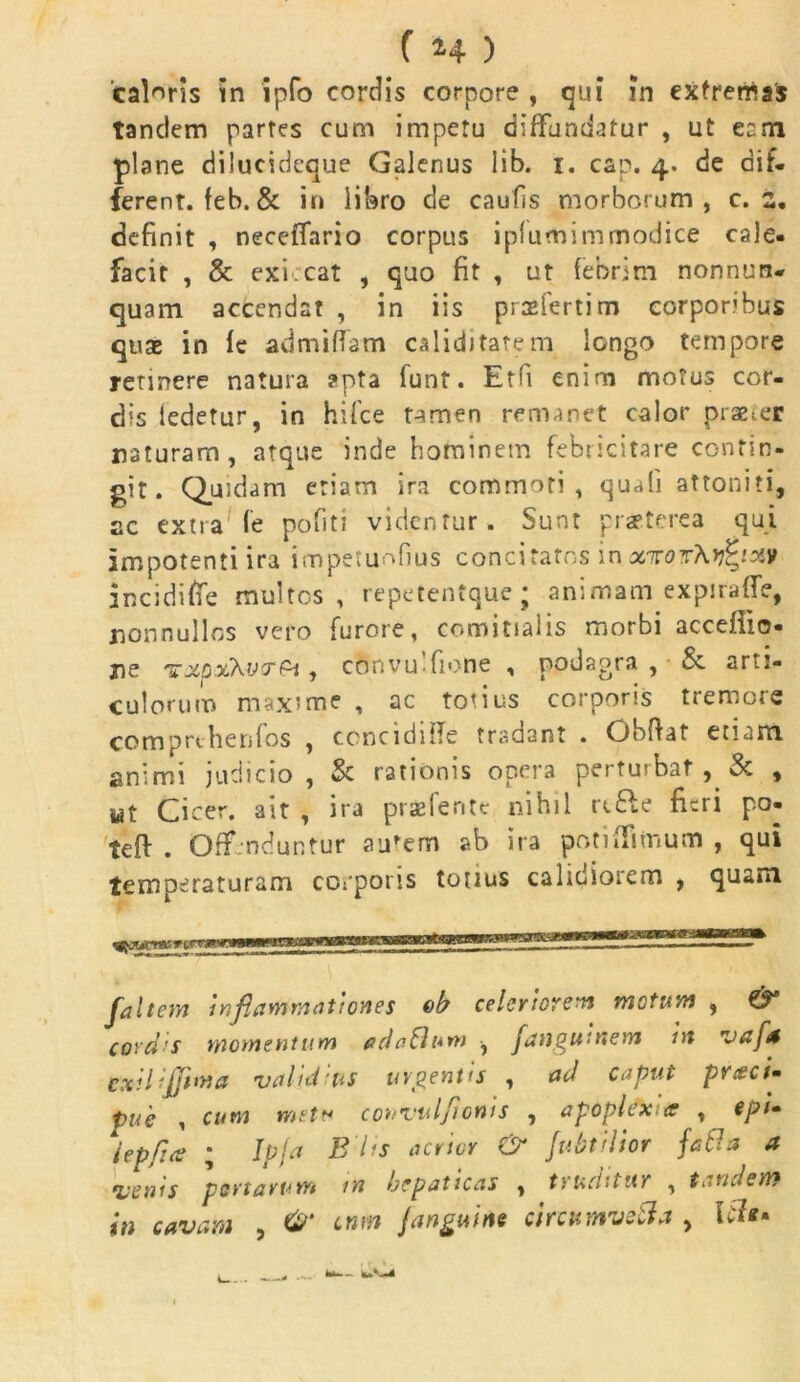 calaris in ipfo cordis corpore , qui in extremas tandem partes cum impetu diffundatur , ut eam plane dilucideque Galenus lib. i. cap. 4. de dif- ferent. feb.& in libro de caulis morborum, c. s, definit , neceifario corpus iplumimmodice cale- facit , & exi cat , quo fit , ut febrim nonnun- quam accendat , in iis praeferri m corporibus quae in fe admittam calidi tatem longo tempore retinere natura apta funt. Etfi enim motus cor- dis iedetur, in hifce tamen remanet calor praeder naturam, atque inde hominem febricitare contin- git. Quidam etiam ira commoti, quali attoniti, ac extra fe politi videntur. Sunt praeterea qui impotenti ira impetuofius concitatos in xirotXv^ixv inciditte multos, repetentque; animam expiralfe, nonnullos vero furore, comitialis morbi accefiio- ne TXpxXvtr&t, convu-fione , podagra , & arti- culorum maxime , ac totius corporis tremore comprthenfos , ccnciditte tradant . Obftat etiam animi judicio, & rationis opera perturbat, & , Mt Cicer, ait , ira praeferite nihil rt£le fieri po- teft . Offenduntur au'em ab ira potiffimum , qui temperaturam corporis tonus calidiorem , quam ___ , [altem inflarrimationes ob celeriorem motum , & cordis momentum odaSum , fangumem in vafa cxilijjima validius urgentis , ad caput prceci- pue , cum met* convulficnis , apoplexia , epi» lepfice ; Ip[a B'lis acrior & [ubtilior faBa a venis portarum m hepaticas , truditur , tandem in cavam , cnm [anguine circumvela , fc*-. ^