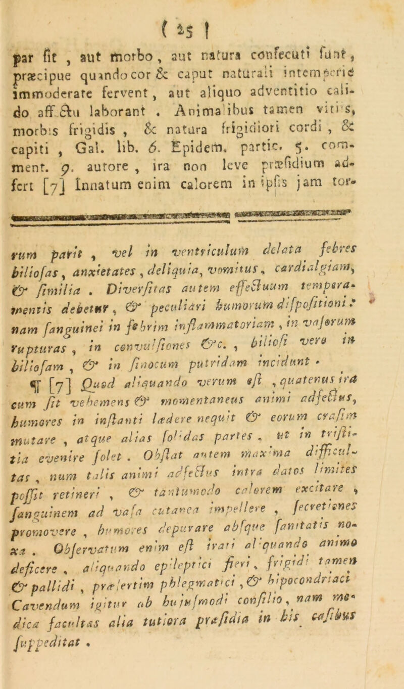 par fit , aut morbo, aut naturs confecuti funt, praecipue qu*ndocor& caput naturaii intemderici immoderate fervent, aut aliquo adventitio cali- do aff £Iu laborant . Anima ibus tamen viti s, morbis frigidis , $c natura frigidiori cordi , c< capiti , Gal. lib. 6. Epiderru partic. 5. com- ment. p. aurore , ira non lcvc prtcfklium ad- fcrt [7] Innatum enim calorem in ipHs jam tor* ::ks* rum parit , vel in ventriculum delata febres bi lio fas, anxietates , deliquia, vomitus, cardialgtam> & fimi lia . Divevfit as autem effeSluum tempera- mentis debetur , & peculiari bumwuta difpofittont ? nam fanguinei in febrim inflammatoriam , in vaj&rum rupturas , in convulfiones &Jc. , biltofi vet 0 in biliofam , 0* in fiaocum putridam incidunt - [yj Qusd aliquando verum e/l , quatenus ira cum Jit vehemens & momentaneus animi adfeJus, humores in inflanti ludere nequit & eorum crafim matare , atque alias foedas partes . ut in trifti* tia evenire folet . Oh flat autem max:ma difficuU tas , talis animi adfetfus intra datos limites pcfjlt retineri , tanlumodo calorem excitare , Jannuinem ad vafa cutanea impellere , ferefenes promovere , depurare abfqve famtatts no- xa . QbJervatum enim eft irati al: quando animo deficere , aliquando epdeprici fleti, frtpjd tamen & pallidi , priflertim phlegmatici ,& hpocondnact Cavendum igitur ob huiufmodi confilio nam dica facultas alia tutiora prtfidta m bis ca.ibuf fuppeditat .