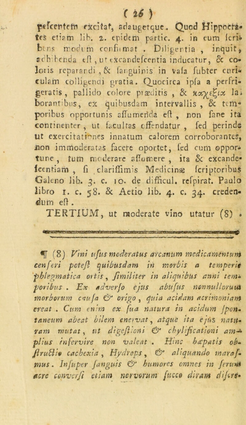 pefcertcfn excitat, sdsugetque. Qucd Hippocra- tes eti?rr. lib. 2. epidem partic. 4. in tum Icri» btns modi m confiimat . Diligentia , inquit, adh beiida tH , uf txoandefcentia inducatur, <k co- loris reparandi, & (anguinis in vaia fubter curi» culsm colligepcii gratia. Quocirca ipfa a perfri- geratis, pallido colore praeditis , & kxytfyx Jai borannbus, ex quibusdam intervallis , 8c tem- poribus opportunis alTumerida eft , non fane ita continenter , ut facultas effendatur , fed perinde ut exercitationes innatum calorem corroborantes, non immoderatas facere oportet, fed cum oppor- tune , tum moderare aftuflnere , ita Sc excande- Icentiam , fi clariffimis Medicinse (criptoribus Galeno lib. 3. c. 10. de difficul, refpirat. Paulo libro 1. c. 58. & Aetio lib. 4. c. 34. creden- dum eft . TERTIUM, ut moderate vino utatur (8) • ir (8) Vini ufus moderatus arcanum medicamentum cenferi pctejl quibusdam in morbis a temperie phlegmatica ortis, fimiliter in aliquibus anni tem» poribus . Ex adverfo ejus abufus nonnullorum morborum caufa & origo , quia acidam acrimoniam eveat . Cum enim ex fua natura in acidum Jpon- taneum abeat bilem enervat, atque ita e/its natu» ram mutat, ut digeflioni & chylificationt am + piius infervire non valeat . Hinc brepatis ob- /} rubi io cachexia, Hydrops, & aliquando maraf- mus. Injuper Janguis & humores omnes in ferum acre converft etiam nervorum fttcco diram (iifers»