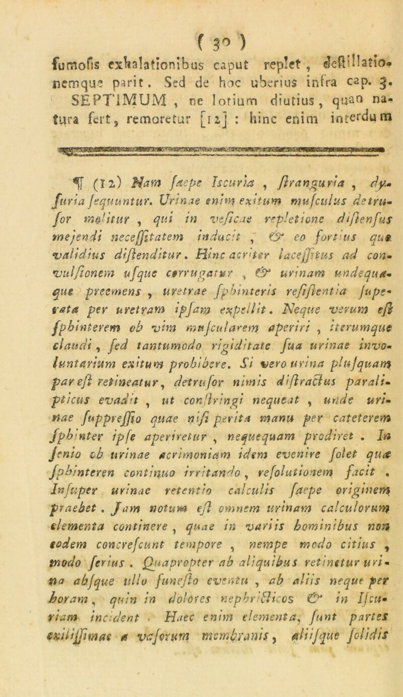 fuoiofis exhalationibus caput replet , eJeR! 11 atio- nemque parit. Sed de hac uberius intra cap. 3. SEPTIMUM , ne lotium diutius , quan na- tura fert, remoretur [11] : hinc enim interdum wxm^maa^mut umammmmtmmm (Ii) Nam fitepe Iscuria , flranguria , dy- furia fequuntur. Urinae enim exitum nwfculus det ru- for mejitur , qui in veficae repletione diftenfus mejendi neceffitatem inducit , & eo fart us qus validius diflenditur. Hinc aenter laceffnus ad con- *■vulfionem ufque egrrugatur , f'9* urinam undequa- que preemens , uvetrae fpbinteris re/i/lenti a ju pe- tat a per uretram ipjara expellit. Neque verum ejl fpbinterem ob vim wufcularem aperiri , Utrumque claudi, fed tantumodo rigiditate fua urinae invo- luntarium exitum prohibere. Si vero urina plujquam pareft retineatur, detrufor nimis diflracius parali- pticus evadit , ut conflringi nequeat , unde uri- nae fupprejjio quae nifi perita manu per cateterem fphmter ipfe aperiretur , nequequam prodiret . In Jento cb urinae acrimoniam idem evenire folet qtut fpbinteren continuo irritando, refolutionem facit . Infuper urinae retentio calculis fac pe originem praebet . Jam notum ejl omnem urinam calculorum elementa continere , quae in variis hominibus non godem concrefcunt tempore , nempe modo citius , modo ferius. Quapropter ab aliquibus retinetur uri- na ab f que ullo funejlo eventu , ab aliis nequt per horam, quin in dolores nephriticos & in Ijcu- riam incident Haec enim elementa, funt partes CKUijfimas a vafer um membranis, ali ijque fclidis