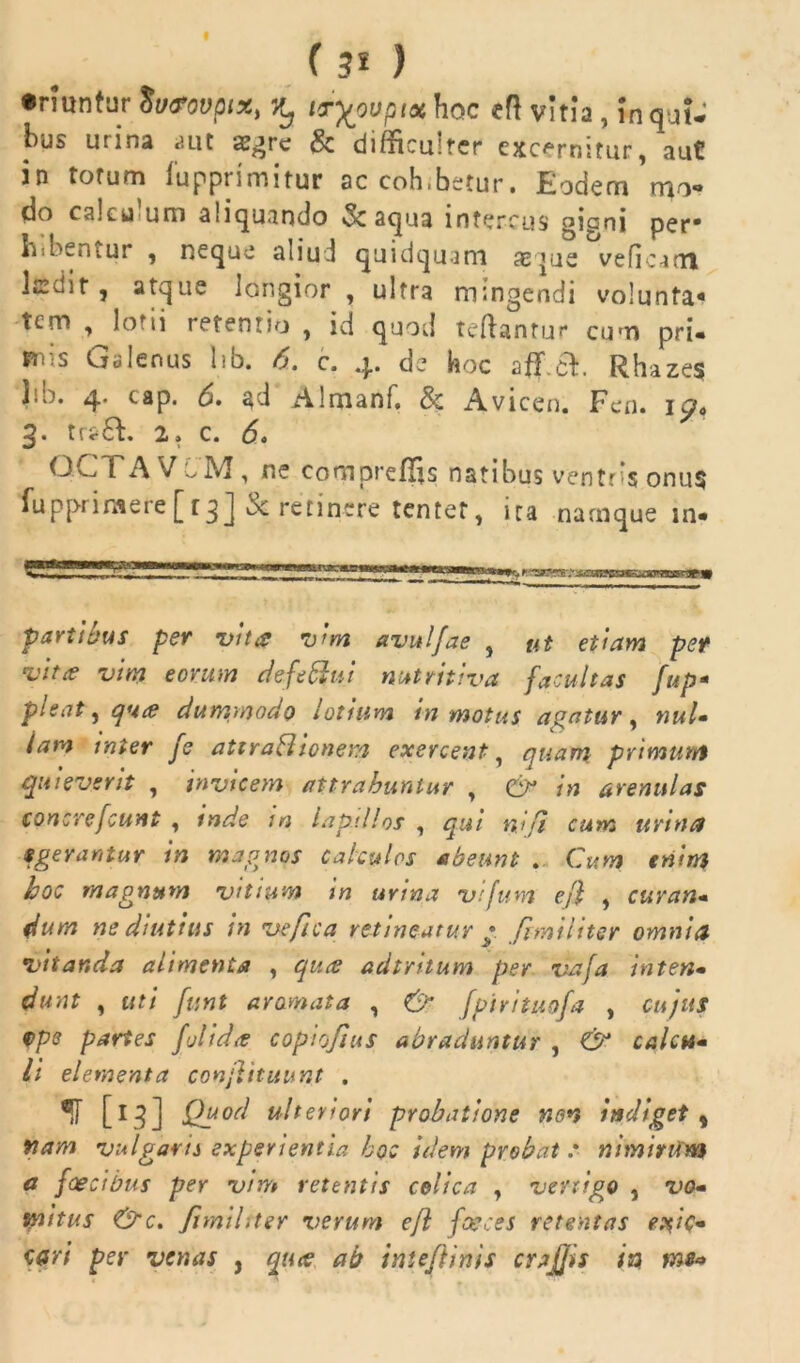 ( 3* ) •riunfur Svtrovptx, itryovpix hoc eft vitia , In qui- bus urina aut aegre & difncuitcr excernitur, aut in torum fupprimitur ac coh.betur. Eodem mo- do calui um aliquando «Sc aqua intercus giani per* bibentur , neque aliu.l quidquam seque veficarn ledit , atque longior , ultra mingendi volunta* tem , lotii retentio , id quod teftantur cum pri- mis Galenus lib. 6. c. 4. de hoc Rhazes iro. 4. tap. 6. ad Almanf. & Avicen. Fen. ip« g. tr*6E 2. c. 6, QCTAVoM, ne compreflis natibus ventris onus fupprimere[rgj Sc retinere tentet, ita namque in- partibus per vita vim avulfae , ut etiam pet vita vim eorum defefflui nutritiva facultas fup- pisat, qua dummodo lotium in motus agatur , nui• lam inter fe atiraHionem exercent, quam primum quieverit , invicem attrahuntur , CP in arenulas concrefcunt , inde in lapillos , qui njfi cum urina egerantur in magnos Calculos abeunt . Cum enim hoc magnum vitium m urina vtfum ejl , curan* dum ne diutius in ve fica retineatur * f militer omnia vitanda alimenta , qua adtntum per vdfa inten• dunt , uti funt aromata , & fpirituofa , cujus Qpe partes f olida copiojtus abraduntur , & calca* li elementa confutuunt . ®il [l^] Qgod ulteriori probatione non indiget % nam vulgaris experientia hoc idem probat s nimirum a faecibus per vim retentis colica , vertigo , vo- mitus &c. Jimilrter verum efl faeces retentas edic- tari per venas , qua ab inteftinis crajjis ia. ms*