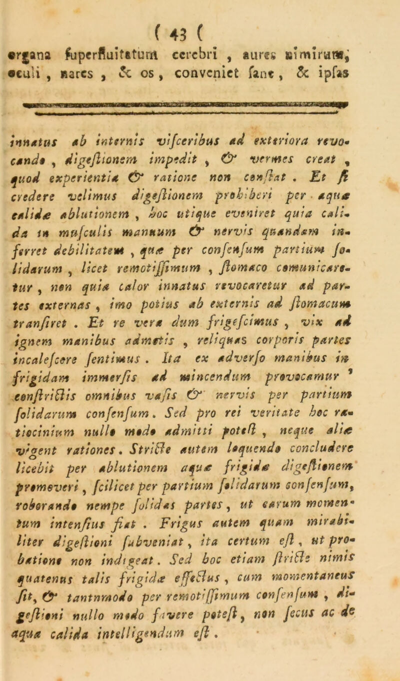 «rjana fuperfiuitaturrt cerebri , aures Siimirumi •culi , nares , os , conveniet fant, & ipfas intuitas ab internis vifceribus ad exteriora revo- cande , digeftionsm impedit , & vermes creat , quod experientia & ratione non confiat . Et fi cyedere velimus digeflionem prohiberi per aqua calidte ablutionem , hoc utique eveniret quia calt» da in mufculis mannum & nervis quandam in» fsrret debilitatem , qua per confenfum partium fo- Udarum , licet remotijfimur» , ftomaco comunt care, tur , non quia calor innatus revocaretur ad par- tes externas , imo potius ab externis ad flomacum tranfuet . Et re vera dum frigefeimus , vix ad ignem manibus admotis , reliquas corporis paries incalefcere [emimus . Ita ex adverjo manibus in frigidam immer/is ad mincendum provocamur ’ eonflriflis omnibus vafis & nervis per partium [olidarum confenfum. Sed pro rei veritate hoc ra- tiocinium nullo modo admitti foted , neque ali£ v'gent rationes. Strifle autem loquendo concludere licebit per ablutionem aqua; frigidat digeflionem promoveri, fcilicet per partium [olidarum scnfenfam, roborando nempe Jolidas partes, ut cavum memen* tum intenfius fiat . Frigus autem quam mirabi- liter digeflioni fubveniat, ita certum efl, ut pro- batione non indigeat. Sed boc etiam flvitle nimis quatenus talis frigidi? effeSlus , cum momentaneus tantnrnodo per remotifjimum confenfum , di- geflioni nullo modo [ivere potefl y non fecus ac dc aqua calida intelligendum efl .