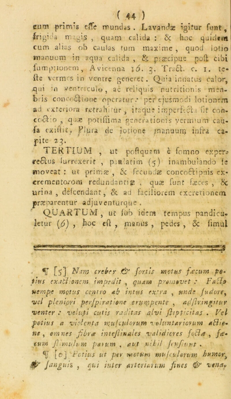 cum prinvs dfe mundas. Lavandae igitur funt, •frig’ * n' <'s , quam calidi* : & hoc quidem cum aliss ob caulas tum maxime , quod iotio manuum in aqua calida , & pseipue poft cibi N IumpiIonem, Avietnna 2. Tract. e. 1. te» iie vermsin venire generet. Quia innatus calor, qui 'n ventriculo, ac reliquis nutritionis m*fi- bris conc<>£Kone operatur.* per ejusmodi lotionem ad exteriora retrahi ur i ifaqu? ixpertcdt; iit coh- coel o , qua? potiflima generationis vermium cau- •fa exUlit» Plura de lotione m anuum infra ca- pite 23, TERTIUM , ut poflqusm a fomno exper* iremus lurrexerit , p.s'atim (5) inambulando {e moveat : ut prine g: , & fecunda? concocfipnis ex- crementorom redundantigt , qua? funt faeces , Hc urina , deicendant, & ad faciliorem excretionem praeparentur adjuventurque » QUARTUM , ut fub idem tempus pandicu- letur (£) , hoc eft , manus , pedes , 5c fimul «’ [5] Nam creber & fertis metus fecum pe* tius exatlionem impedit , quam promovet : Fa dtp nempe metus centro «h intus extra , unde fudore, •vel plenipri pe rfp i ratione erumpente , affflvingitur 1venter : veUipi cutis ruditas alvi jhpticitas . Vel potius a violenta rnuj culorum 1 olant artorum adhe- ne y omnes fibra intejlinales validiores fodi a , fa- eum j'-_mu.lt m potum , aut .nihil Jen/t-rt . f [ej Fetius ut per ■metum muftulerum humoy^ /anguis , cui inter firteviun.m fines & vena»