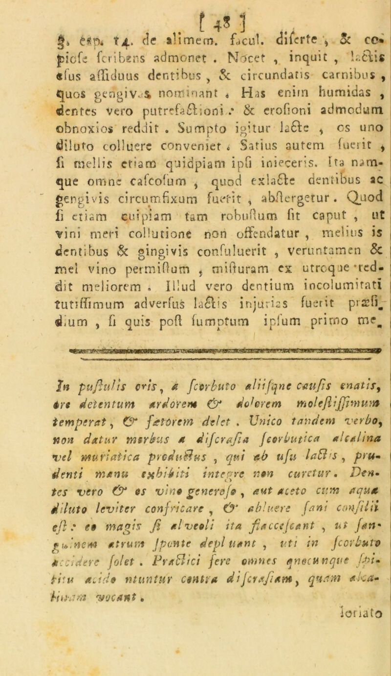 i tx. de «limem. facul. dikrfe \ & cc* £icfe fcribens admonet . Nlcet , inquit , I..6I1S «lus afliduus dentibus , & circundatis carnibus , quos gengivos nominant a Has enim humidas , dentes vero putrefit i ori i .• & erofioni admodum obnoxios reddit . Sumpto igitur k6te , os uno diluto colluere conveniet * Satius autem fuerit , li nieliis etiam 'quidpiam ipG inieceris. Ua nam- que omne cafeofum , quod exla&e dentibus ac gergivis circumfixum fu et it , abAergetur. Quod fi etiam cuipiam tam robufium fit caput , ut vini meri collutione non offendatur , melius is dentibus & gingivis confuluerit , veruntamen & mei vino permifiutri * mifturam ex utroque -red- dit meliorem . Illud vero dentium iocolumifati tutiffimum adverfus lallis injurias fuerit prefi^ ufium , fi quis pcft fumptum iplum prirno tnq #33* ynsranrrs In pufhifis eris, a fccrbuto aliifqnc caufis enatis, 4re detentum ardorem & docerem molefiijjhnum j temperat, &* fartorem delet . Unico tandem verbo, non datur msrbus a difcrajia jcorbuvca *U*hna vel muriatica prcdutlus , qui ab ufu iaEl;s , pru~ 1 denti manu exbiditi integre non curetur. Den. 1 > tes vero & es vino genere fo , aut aceto cum aqua diluto leviter confricare , O' abluere fani confilii i efl .• e» magis fi alveoli ita fiaccejcent , ut fati’ gu>inem atrum J ponte depluant, v.ti in Jcorbuto accidere folet . PraSlici fere omnes qnecunqve fpi- ficu a.ido utuntur canti* difcrafiam, quam aka» Unam 'vocant. tonato