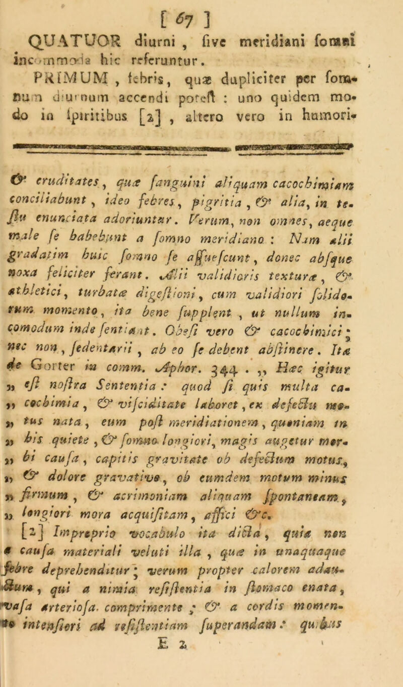 [ 6? ] QUATUOR diurni , fivc meridiani fonani inc rnmcvia hic rrfcruntur. PR[jV3UM , febris, quas dupliciter per fom- nu n d.'u» nu!Ti accendi poreft : uno quidem mo- do in Ipiritibus [2] , altero vero in humori* cruditates , qua [anguini aliquam cacochimiam conciliabunt , ideo febres, pigritia , & alia, in ts. Jlu enuntiata adoriuntur. Verum^non omnes, aeque tn.ile fe habebunt a fomno meri d iano 1 Nam alii gvadatim huic fomno fe affuefeunt, donec abfique noxa feliciter ferant. </flii validioris textura, & athletici, turbata digeflioni, cum validiori fioiido» rum momento, ita bene fupplent , ut nullum in. comodum inde fentiaat. Obeli vero & cacocbimici * «0« , Jedentani f po /<r debent abfitinere . Itte de Gorter in comm. *Aphor. 344 . ,, H<?c igitur „ efi noflra Sententia : quod fi quis multa ca- 1» coebimia , & vijciditate laboret, e* defeblu rus* ,, «aM , e«jw pofl meridiationem , quoniam in a> quiete ,& formio longiori, mag*s augetur rn$r- j) caufa, capitis gravitate ob defecium motus, i> £5* dolore gravatius, ob ettmdem motum minus „ firmum , acrimoniam aliquam jpontantam , d longiori mora acquifitam, affici &c. [2] bnpreprio vocabulo ita ditia, quia netz a cauja materiali veluti illa , m unaquaque febre deprehenditur • propter calorem adau» Mum , qui a nimia refi/lentia in /Ioniaco enata, *uafa arteriofa. comprimente • & a cordis momrn- sto i nt en fieri ad re fi ficati am fuperandam .* qu facis