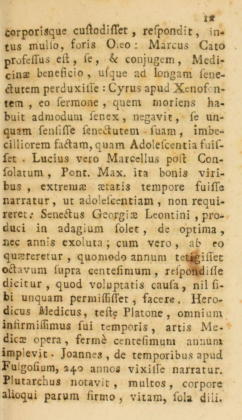 corporisque cuftodiffet, refpondit, in- tus mulio, foris CLeo : Marcus Cato profeffus eft , fe, &: conjugem, Medi- cinas beneficio , ufque ad longam fene- ctutem perduxiife : Cyrus apud Xenofon- tcm , eo fermone , quem rnoriens ha- buit admodum fenex , negavit, fe un- quam fenfiffe feneftutem fuam, imbe- cilliorem faftam,quam Adolefcentia fuif- fet . Lucius vero Marcellus poft Con- folatum , Pont. Max. ita bonis viri- bus , extremas aetatis tempore fuifle narratur, ut adolefeentiam , non requi- reret.* Seneftus Georgiae Leontini , pro- duci in adagium folec , de optima, nec annis exoluta ; cum vero , ab eo quereretur , quomodo annum tetjgiffet oftavum fupra eentefinium , refpondifle dicitur, quod voluptatis caufa, nil fi- bi unquam permiffiffet j facere* Hero- dicus Medicus, tefte Platone , omnium inhrmiffimus fui temporis , artis Me- dies opera, fermb cenrefimum anxium implevit* Joannes , de temporibus apud Fulgofium, 240 annos vixiife narratur. Plutarchus notavit , multos, corpore alioqui parum firmo, vitam, fola diin