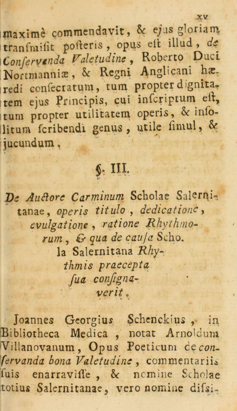 ;maxime commendavit, & ejus gloriam, itranfmifit potieris , opus dt illud , cfe i Confervenda Valetudine, Robcrto Duci Nor tm annis, & Regni Anglicani h<e, iredi confecratum, tum propter dignita* :tem ejus Principis, cui inferiptum eii, itum propter utilitatem operis, & info- llitura feribendi genus , utile limul, & jucundum, I * 'TF.'1 < $. III. De Auftorc Carminum Scbolae Salerni- tanae, operis titulo , dedicatione, evulgat ione , ratione Rhythmo- rum , gw# afe cauja Scho. Ia Salernitana .RAy- praecepta fua configna- ver it „ y - «a» » Joannes Georgius Schenckius , in Bibliotheca Medica , notat Arnoldum Villanovanum, Op us Poeticum de con- servanda. bona Valetudine 9 commentarii* luis enarravifTe , & nomine Scholae totius Salernitanae, vero nomine difsi-