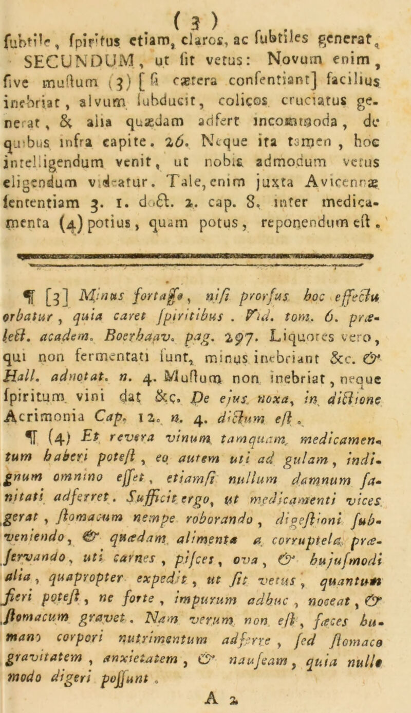 fubtile, fpififus etiam, claros, ac fubtiles generat, SECUNDUM, ut Iit vetus: Novum enim, fivc murtum rjerera conlentiant] facilius inebriat, alvum iubducit, colicos cruciatus ge- nerat , & aha quasdam adfert incommoda, de quibus infra capite. 2,6. Neque ira ternen , hoc inreliigendum venit, ut nobit admodum verus eligendum v d-atur. Tale, enim juxta Avicennas iententiam 3. I. d .£L a. cap. 8, mter medica- menta (4) potius, quam potus, reponendum eft . % [3] Minois fortajjfe, ni fi prorfus hoc effecht orbatur , quia caret fpirittbus . Fui, tom. 6. pr#* leti, academ. Boerhafiv. pag. 297. Liquores vero, qui non fermentati iunt, minus inebriant &c. & Hali, adnotat. n. 4. Murtum non inebriat, neque fpiritum vini dat &c. De ejus, noxa, in di Bione Acrimonia Cap, 120 n. 4. dictum efl. ir (4) z* revera vinum tamquam., medicamen* tum haberi potefl , eo autem uti ad gulam, indu gnurrt omnino ejfet, etiamfi nullum damnum fa• mtati afferret. Sufficis ergo, ut medicamenti vices gerat , flo m a cum nempe roborando , digejlioni fub- veniendo, ^ qttcsdam alimenta a corruptela prrt- Jeryando , uti carnes , £//cr j, 0^, bujufmodi alia , quapropter exped.it , wf fit vetus , quantuli Jien potefl, «e , impurum adhuc , noceat, £57* flornacum gravet. Nam verum non efl, fieces hu- tfirf»} corpori nutrimentum ad ferre , /r</ flomaco gravitatem , anxietatem, C* naufeam, ww//# «1^0 *%er/ pojjunt .