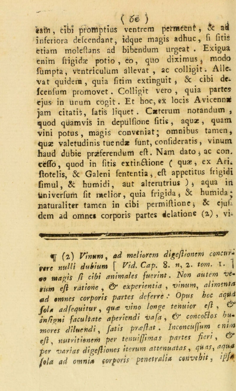 ( ) «atlrj, cibi promptius ventrem petm^nf, & ad inferiora delcendant, idque magis adhuc, fi fitis etiam molefians ad bibendum Urgeat . Exigua enim frigidae potio, eo, qUo diximus, modo fumpta, ventriculum allevat , ac colligit . Aile* vat quidem, quia fitim extinguit , Sc cibi de- fcenfum promovet. Colligit vero , quia partes ejus in unum cogit. Et hoc, ex locis Avicenn* jam citatis, fatis liquet . Caeterum notandum , quod qiiamvifc in depiilfione fitis, aquae, quam vini potus, magis conveniat* omnibus tamen* quae valetudinis tuendae funt, confideratis, vinum haud dubie praeferendum efi. Nam dato * ac con. ccffo, quod in fitis extin£lione ( quas, ex Arii ftotelis, St Galeni fententia, .eft appetitus frigidi Cimul, St humidi, aut alterutrius )* aqua iri ilniverfum fit melior, quia frigida, St humida* naturaliter tamen in cibi permiftione* & ejufi dem ad omne* corporis partes delatione (2.) , vi» mi i ■' 1 qj- (2) Vinum, ad meliorem digeftionem concur- rere nulli dubium [ Vid. Cap. 8. n, 2. tom. 1. ] #0 magh fi cibi animales fuerint. Non autem ve- vim eft ratione , & experientia , vinum, alimenta ad omnes corporis partes deferre .* Opus hec aqua fola adfequitur, qua vino longe tenuior eft , & an/igni facultate aperiendi vafa , & concoHos hu- mores diluetidi, fatis praftat. Inconcuffum. enm eft, nutvitienem per tenui (fima s paries fieri, & per varias digeftiones iterum attenuatas, quas, aqua fola ad omnia torporis penetralia convehit, ipj*