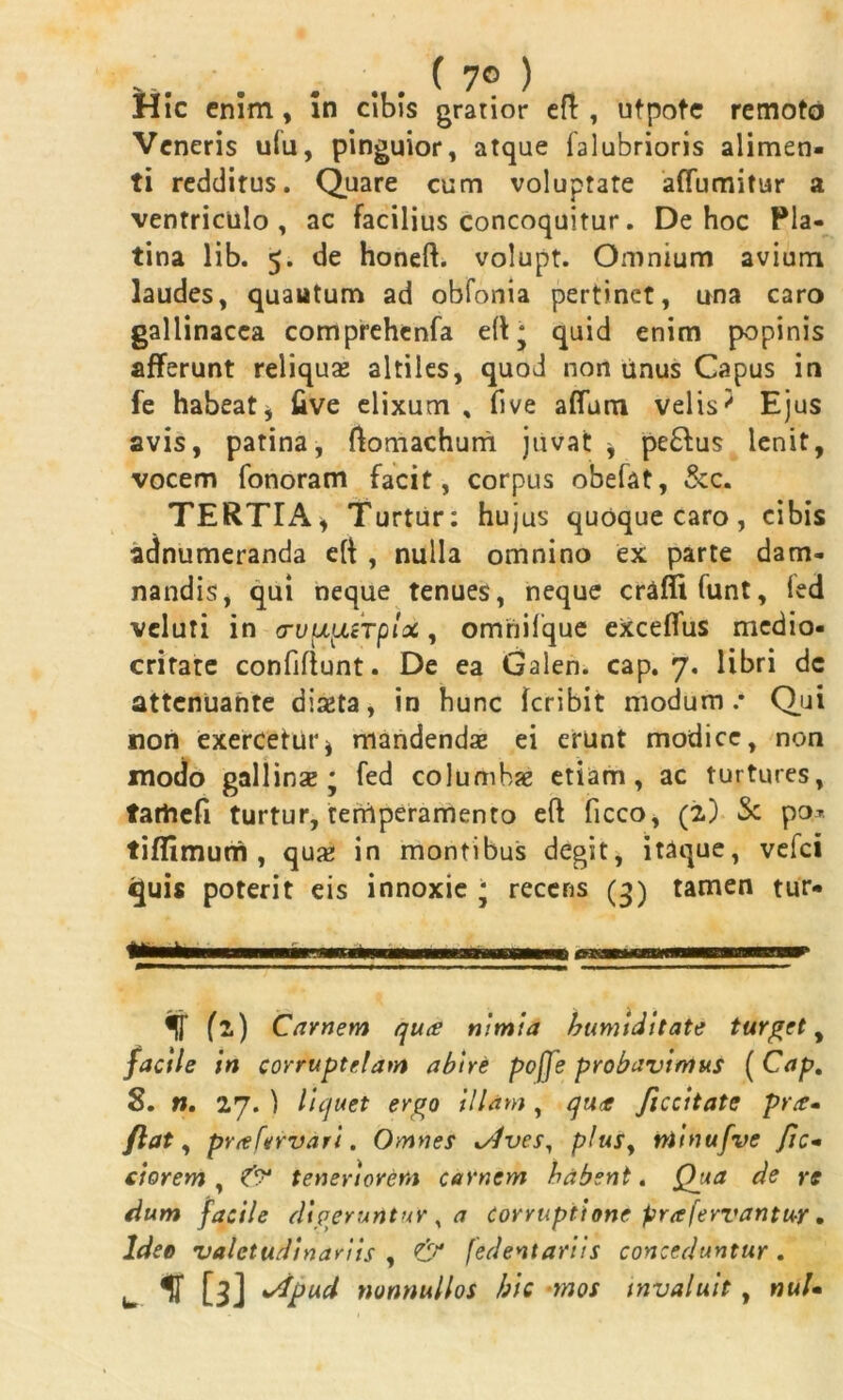 ( 7° ) Hic enim, in cibis gratior eft , utpote remoto Veneris u(u, pinguior, atque falubrioris alimen- ti redditus. Quare cum voluptate affumitur a ventriculo, ac facilius concoquitur. De hoc Pla- tina lib. 5. de honeft. volupt. Omnium avium laudes, quautum ad obfonia pertinet, una caro gallinacea comprehcnfa quid enim popinis afferunt reliqua* altiles, quod non tinus Capus in fe habeat* five elixum , five affum velis' Ejus avis, patina, ftomachum juvat* pe£fus lenit, vocem fonoram facit, corpus obefat, &c. TERTIA* Turtur: hujus quoque caro, cibis adnumeranda e(t , nulla omnino ex parte dam- nandis, qui neque tenues, neque craffifunt, led veluri in <TV^srplot, omhifque eXceflus medio- crifate confifiunt. De ea Galen. cap. 7. libri dc attenuante diaeta, in hunc feribit modum.* Qui non exercetur* mandendae ei erunt modice, non modo gallinae * fed columbae etiam, ac turtures, tarhefi turtur, tertiperamento eft ficco, (2) S: po* tiflimurri , quae in montibus degit, itaque, vefei «Juis poterit eis innoxie * recens (3) tamen tur- f fi) Carnem qu<e nimia /tumiditate turget, facile in corruptelam abire poffe probavimus ( Cap. 8. n. 27. ) liquet ergo illam, qua ficcitate pra- flat, prafervari. Omnes */ives, plus, niinufve fic- ciorem , teneriorem carnem habent. Qga de re dum facile digeruntur , a corruptione prafervantur. Ideo valetudinariis , & fedentariis conceduntur. u ^ [3] 'dpud nonnullos hic mos invaluit, nuU