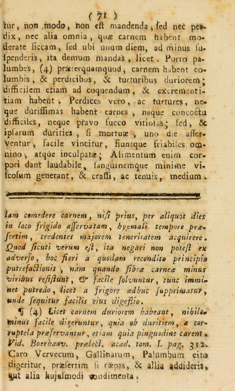 .. . , (> tur, non.modo, non eft mandenda, fed nec per- dix, ncc alia omnia, quas carnem habent mo- derate liceam, fed ubi unum diem, ad minus fu- ipenderis, ita demum mandas , licet. Porro pa- lumbes, (4) prajrerquamquod, carnem habent co- lumbis, & perdicibus, & turturibus duriorem; difficilem etiam ad coquendum, & excrementi- tiam habent •* Perdices vero, ac turtures, ne- que duriffimas habent carnes , neque concoctu difficiles, neque pravo fucco vitici,;s* fed, £c iplarum durities , fi mortuas , uno die affir- ventur •, facile vincitur, 'fiunrque friabiles om- nino atque inculpat** Alimentum enim cor- pori dant laudabiley langUinemque minime vi- fcofum generant, & craffi, ac tenuis, medium* lam comedere carnem, ni fi prius y per aliquot dies in loco frigido affervatam, hyemali tempore pra- fertim, credentes major e to teneritatem acquirere • Quod ficuti verum ejl, ita negari non potefl eie adverjo, boc fieri a quodam recondito principio putrefattionis •, nam quando fibra carnea minus viribus refiflunt, (5* facile folvuntur, tunc immi- net putredo, licet a frigore adhuc fuppritoatut y unde jequitur facilis eius digefiio. :v (4) Licet carnem duriorem habeant, nihilo* fntnus facile dioeruntur, quia ob duritiem, a cor- ruptela prafervantur, etiam quia pinguedine carent * Vid> Boerbaav. praletl, acad. tom. L pag. 312* Caro Vervecum, Gallinarum, Palumbum cito digeritur, praefertim fi caepas, S; allia addideris* ^ui alia hujeifmodi ooudimenta*