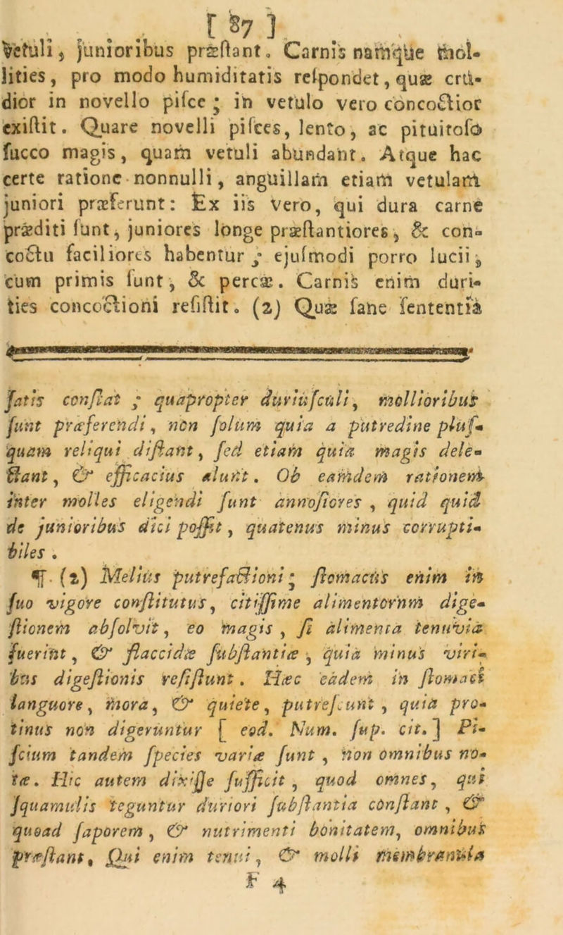 vetuli $ junioribus prsflant. Carnis naroqile mol- lities, pro modo humiditatis relpondet, quse crtk- dior in novello pifcc ; in vetulo vero conco&ioc exiftit. Quare novelli pifces, lento, ac pituirofo fucco magis, quam vetuli abundant. Atque hac certe ratione nonnulli, anguillam etiam vetulam juniori proferunt: £x iis vero, qui dura carne prsediti funt, juniores longe piseftantiores, & con- coctu faciliores habentur / ejufmodi porro lucii 8 cum primis lunt, & perese. Carnis enim duri- ties concoctioni refiftit. (2) Quae fane fententfa 'fatis condat ; quapropter duyiufculi, mollioribus funt praferendi, nen folum quia a putredine pluf- quam reliqui d/fiant, fed etiam quia, magis dele« flant, & efficacius alunt. Ob earfrdem rationent inter molles eligendi funt annoficres , quid quid de junioribus dici poffit, quatenus minus corrupti- biles . *f . {2) Melius putrefaBioni • ft em acus enim m fuo 'vigore conflitutus, citiffime alimentornm dige- /lienem abfolvit, eo magis , fi alimenta tenuvia fuerint, flaccidis fubfiantiie , quia minus viri- digef tonis re fi funt. 'eadem in fornaci languore, inora ^ quiete, putrejeunt , prtf- f/ttr/Jr wo^ digeruntur (* eod. fup. cit. ] Ff- fcium tandem [pectes varia funt , frb» omnibus no- ifrf. Hf*c autem dixi/Je fufficit , omnes, jquamuiis teguntur duriori fubfantia cOnfant , quoad faporem , d?* nutrimenti bonitatem, omnibus jprieflant, Qui enim tenui, d7* wo//i tftembrAnUia F 4