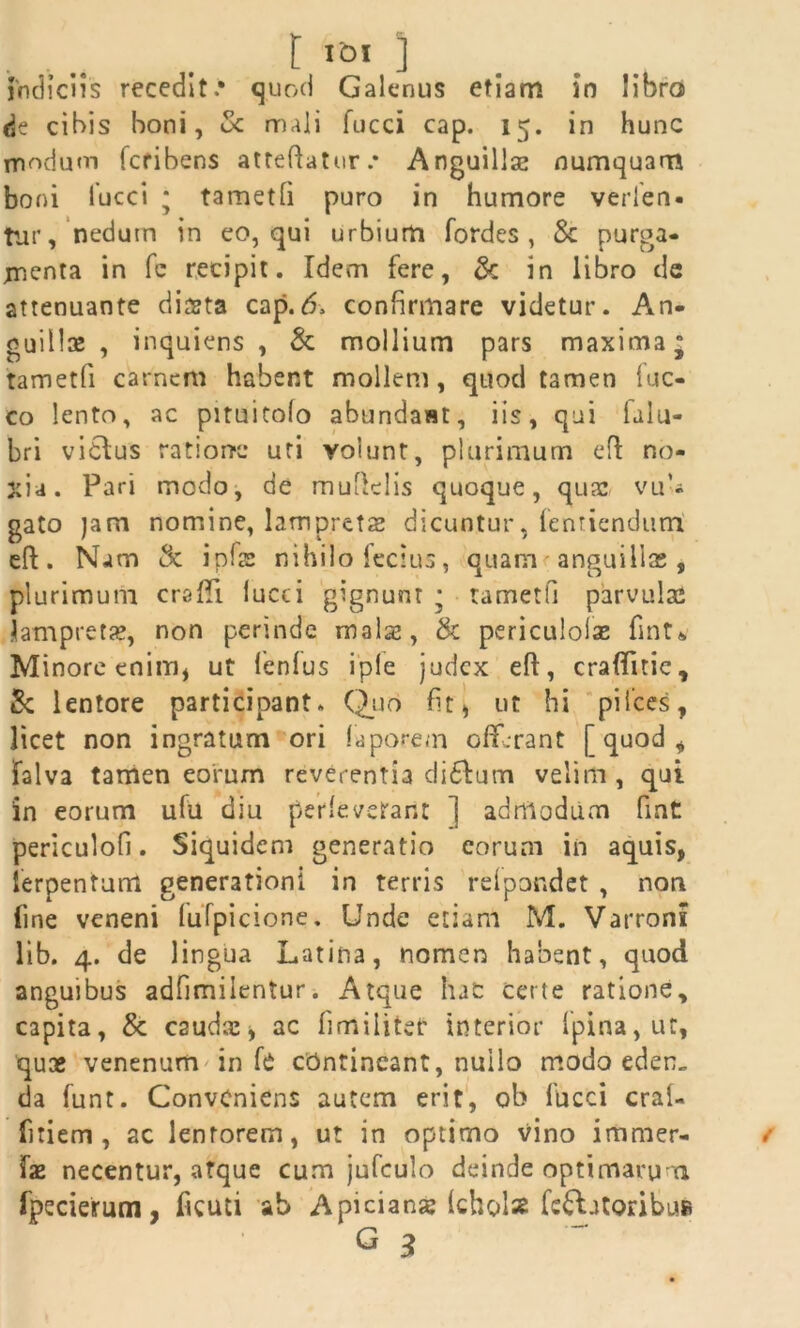 I I°l ] indiciis recedit.* quod Galenus etiam in libro de cibis boni, & mali fucci cap. 15. in hunc modum fcribens atteflatur.* Anguillas numquam boni fucci ; tametfi puro in humore verfen* tur, nedum in eo, qui urbium fordes , & purga- menta in fc recipit. Idem fere, & in libro de attenuante dista cap.6> confirmare videtur. An. guills , inquiens , & mollium pars maxima* tametfi carnem habent mollem, quod tamen luc- eo lento, ac pituitolo abundant, iis, qui falu- bri vicius ratione uri volunt, plurimum efl no- xia. Pari modo, de muflelis quoque, quas vu'j gato jam nomine, lampretae dicuntur, fenriendurrl eft. Nam & inis nihilo feclus, quam< anguilla;, plurimum craffi. lucci gignunt * tametfi parvulae Samprets, non perinde malas, & periculolae fmt* Minore enim, ut lenius i ple judex eft, craflfnic, 5c lentore participant. Quo fit, ut hi pifces, licet non ingratum ori laporem offerant [quod, falva tamen eorum reverentia di£Ium velim, qui in eorum ufu diu perleverant ] admodum fint periculofi. Siquidem generatio eorum in aquis, ierpentum generationi in terris relpondet , non line veneni lufpicione. Unde etiam M. Varroni lib. 4. de lingua Latina, nomen habent, quod anguibus adfimilentur. Atque hac certe ratione, capita, & caudiCj ac fimiliter interior fpina,ut, quse venenum in fc ctintincant, nullo modo eden„ da funt. Conveniens autem erit, ob fucci cral- fitiem , ac lentorem, ut in optimo vino immer- fae necentur, atque cum jufculo deinde optimarum fpecierum, ficuti ab Apicianse (cholss fellatoribus»