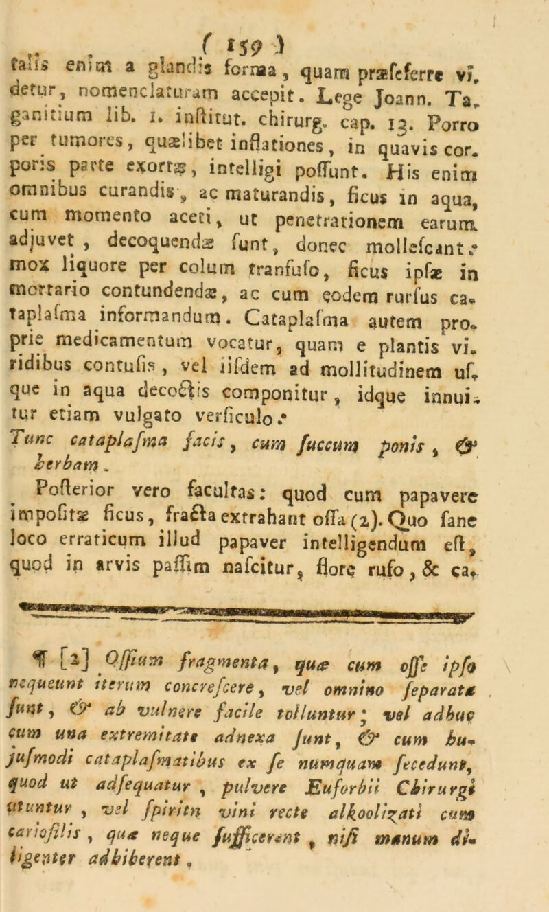 ( 159 ) ia; .» ert-cn a glandia fornaa, quam prsfeferre vi cietur, nomenclaturam accepit. Lege Joann. Ta’ ganitium lib. i. inftitut. chirurg. cap. 13. Porro per tumores, qualibet inflationes, in quavis cor. pons psrte e*orrs, intelligi poliunt. His enim omnibus curandis , ac maturandis, ficus in aqua, cum momento aceti, ut penetrationem earum adjuvet, decoquenda funt, donec moliefcant»* mox liquore per colum tranfufo, ficus ipf* in mortario contundenda:, ac cum eodem rurfus ca* taplalma informandum. Cataplafma autem pro. prie medicamentum vocatur, quam e plantis vi. ridibus contufis , vel lifdem ad mollitudinem ufT que in aqua decoris componitur, idque innui-, tur etiam vulgato verficulo* Tunc cataplafma facis, cum fac cura ponis , & herbam * Pofterior vero facultas; quod cum papavere impolitae ficus, fraftaextrahant offa(2).Quo fane loco erraticum illud papaver intelligendum eft, quod in arvis paflim nafeitur* flore rufo, & cat. 13 [2] Offium fragmenta, qua cum cjfc ipfa nequeunt tterum concrefcere, vel omnino feparata funt j ab vulnere facile tolluntur * vel adhuc cum una extremitate adnexa Junt, O* cum bu» jufmodi cataplafmatibus ex fe numquam fecedunt, quod ut adfequatur , pulvere Euforbii Chirurgi utuntur , vel fpiritn vini vecte alkooligati cum cciiofilis , neque fufficennt , nifi manum di» ligevter adbiberent.