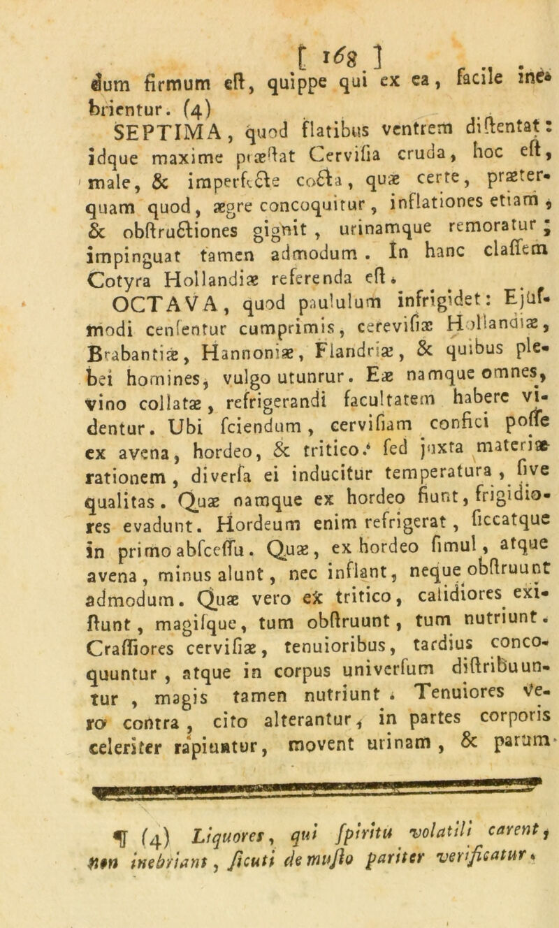 .t dum firmum eft, quippe qui ex ea, facile zne« ferientur. (4) . SEPTIMA, quod flatibus ventrem diltentat idque maxime ptaedat Cervilia cruda, hoc eft, 'male, & imperft&e co£la, quae certe, praeter- quam quod, aegre concoquitur, inflationes etiam , & obftru6liones gignit , urinamque remoratur f impinguat tamen admodum . In hanc clafitm Cotyra Hollandiae referenda efl«. OCTAVA, quod paululum infrigidet: Ejlif- modi cenfentur cumprimis, cerevifiac Hollandiae, Brabantise, Hannoniae, Fiandrise, & quibus ple- bei homines, vulgo utunrur. Eae namque omnes, vino collatae, refrigerandi facultatem habere vi- dentur. Ubi fciendum, cervifiam confici poffe ex avena, hordeo, & tritico.4 fed juxta materi® rationem, diverla ei inducitur temperatura , five qualitas. Quae namque ex hordeo fiunt, frigidio- res evadunt. Hordeum enim refrigerat, ficcatque in primo abfccffu. Quae, ex hordeo fimul, atque avena, minus alunt, nec inflant, neque obflruunt admodum. Quae vero eft tritico, calidiores exi- fiunt, magilque, tum obftruunt, tum nutriunt. Crafiiores cervifiae, tenuioribus, tardius conco- quuntur , atque in corpus univerfum difiribuun- Tur , magis tamen nutriunt « Tenuiores Ve- ro contra , cito alterantur, in partes corporis celeriter rapiuntur, movent urinam, & parum ^ Q) Liquores, qui fpiritu volatili carent, inebriant, ficuti clemifio pariter velificatur* 9 9