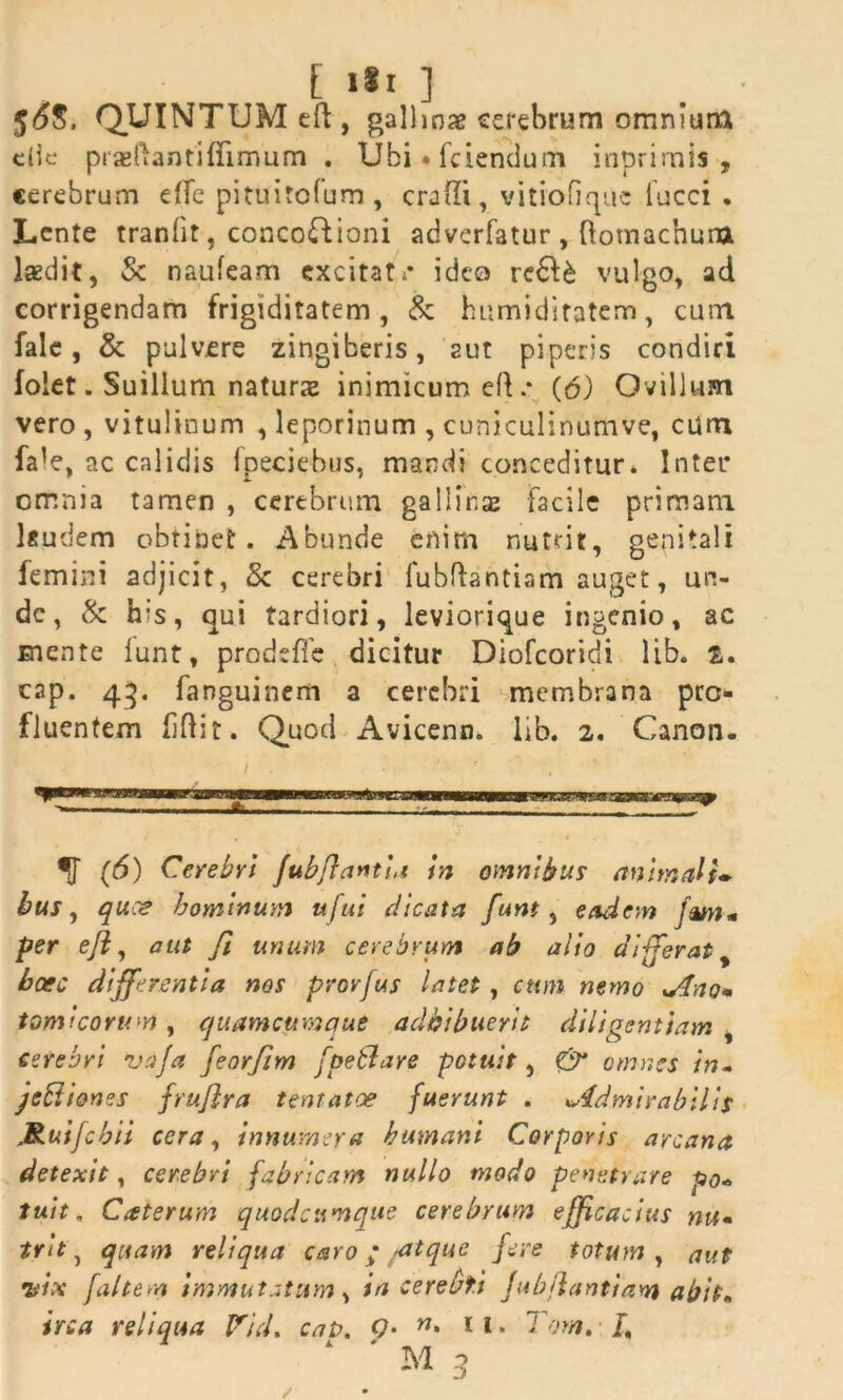 E i«i ] 5<5$. QUINTUM eft, gallinae cerebrum omniuna eiie prasftantifiimum . Ubi.fciendum inprimis , cerebrum effe pituitofum, craffi, vitiofique iucci . Lente tranfit, concoctioni adverfatur, ftomachura laedit, St naufeam excitati* ideo re6U vulgo, ad corrigendam frigiditatem, & humiditatem, cum falc, & pulvere zingiberis, aut piperis condiri folet. Suillum naturae inimicum ed .* (6) Ovillum vero , vitulinum , leporinum , cuniculinumve, cum fa*e, ac calidis fpeciehus, mandi conceditur. Inter omnia tamen , cerebrum gallinas facile primani lgudem obtinet. Abunde enim nutrit, genitali femini adjicit, St cerebri fubftantiam auget, un- de, St his, qui tardiori, leviorique ingenio, ac mente lunt, prodsfle dicitur Diofcoridi lib. t. cap. 43. fanguinem a cerebri membrana pro- fluentem fflit. Quod Avicenn. lib. 2. Canon. f (6) Cerebri fubflantht in omnibus animali» bus, quos hominum ufui dicata funt, eadem fwt* per e/i, aut fi unum cerebrum ab alio differat, bcec differentia nos provfus latet, cum nemo %Ano» tomi eorum , quamcftmque adhibuerit diligentiam , cerebri va/a jeorfim [petiare potuit, & omnes in- jcRienes frufira tentatoe fuerunt . *Admirabilis JRut/chii cera, innumera humani Corporis arcana detexit, cerebri fabricam nullo modo penetrare po« tuit. Caterum quodcttmque cerebrum efficacius nu« trh, quam reliqua caro; ,*atque fere totum , aut 7>'ix [altem immutatam, ia cerebt.i Jubflantiam abit* ire a reliqua Vid. cato. <?• n> 1 i • Tora, /, ‘ ' M 3