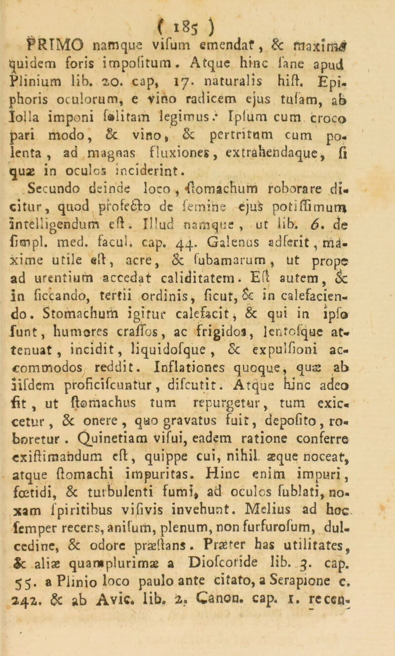 (,i8S ) PRIMO namque vifum emendat, & maximi quidem foris impolitum. Atque hinc 1'ane apud Plinium lib. 20. cap, 17. naturalis hifl. Epi- phoris oculorum, e vino radicem ejus tufam, ab loila imponi (alitam legimus.* Iplum cum croco pari modo, & vino, & pertritum cum po- lenta, ad magnas fluxiones, extrahendaquc, fi quae in oculos inciderint. Secundo deinde loco , Stomachum roborare di- citur, quod profedfo dc femine ejus poti fli muro intelligendum elf. Illud namque, ut lib. 6» de fimpl. meci. facul, cap. 44. Galenus adferit, ma- xime utile ell, acre, <k (ubamarum, ut prope ad urentium accedat caliditatern. Efl autem, <$c in ficcanao, tertii ordinis, ficut, Sc in calefacien- do. Stomachum igitur calefacit* & qui in ipfo funt, humores craffos, ac frigidos, lentofquc at- tenuat, incidit, liquidofque , & expulfioni ac- commodos reddit. Inflationes quoque, quae ab iifdcm proficifcuntur, difeutit. Atque bine adeo fit, ut ftomachus tum repurgetur, tum exic- cerur, 3c onere, quo gravatus fuit, depofito, ro- boretur . Quinetiam vifui, eadem ratione conferre exiftiraandum efl, quippe cui, nihil aeque noceat, atque flomachi impuritas. Hinc enim impuri, foetidi, & turbulenti fumi* ad ocules fublati, no- xam fpiritibus vifivis invehunt. Melius ad hoc femper recers, anifum, plenum, non furfurofum, dul- cedine, & odore praeli a ns. Pra^er has utilitates, &: aliae quaraplurimae a Diofcoride lib. 3. cap. 55. a Plinio loco paulo ante citato, a Serapione c.