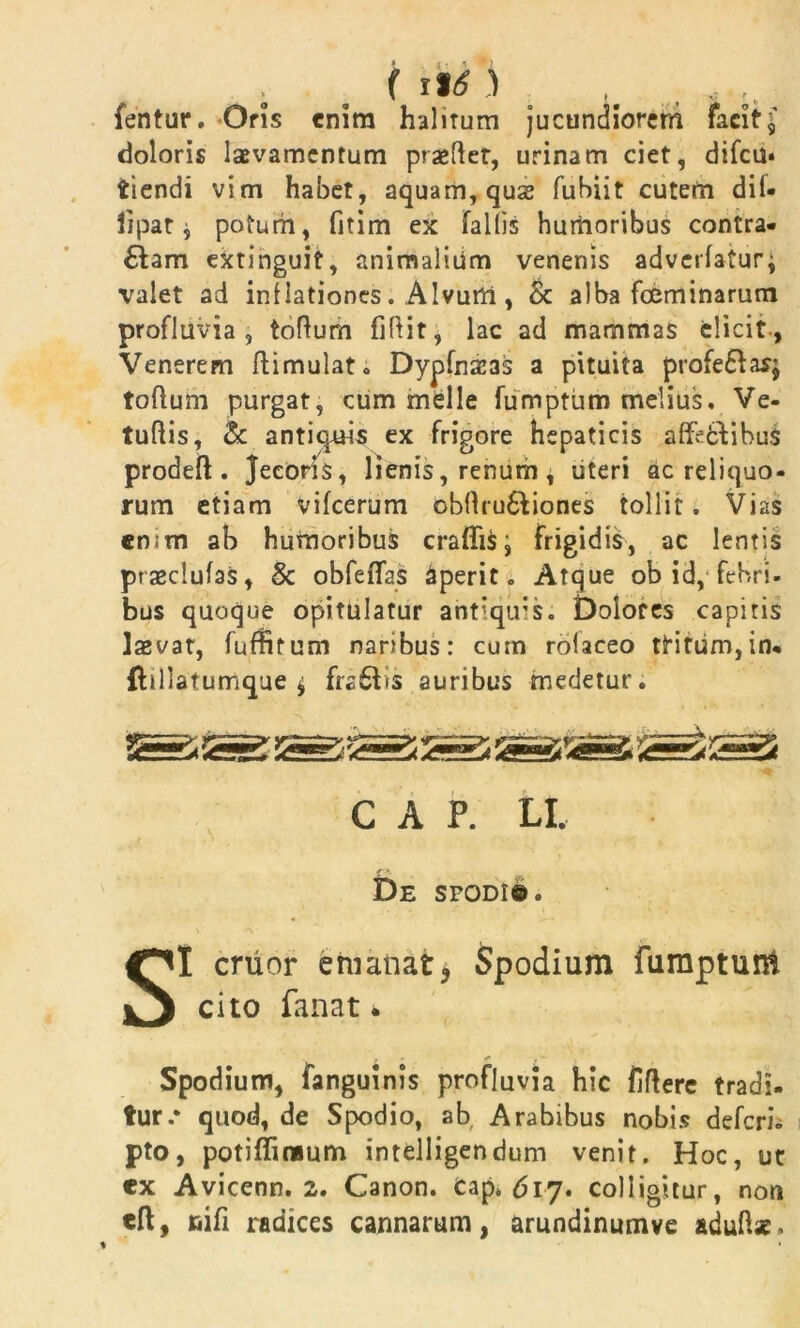 fentur. Oris enim halitum jucundiorem facit\ doloris laevamcntum pra»(let, urinam ciet, difcu* tiendi vim habet, aquam, qus fubiit cutem dii- iipat j potum, fitim ex fallis humoribus contra- dam extinguit, animalium venenis adverlaturj valet ad inflationes. Alvum, & alba fceminarum profluvia, tolium fillit, lac ad mammas elicit, Venerem flimulat. Dypfnai3s a pituita profedas; tolium purgat, cum mdle fumptiim melius, Ve- tullis, & antiquis ex frigore hepaticis affcfcfihus prodeft . Jecoris, lienis, renum , uteri ac reliquo- rum etiam vifcerum obllrudiones tollit. Vias enim ab humoribus craflisi frigidis, ac lentis prasclulas, & obfeflas Aperit. Atque ob id, febri- bus quoque opitulatur ant’quis. Dolores capitis laevat, fuffitum naribus: cum rolaceo tHrum,in. (lillatumque ^ fra£tis auribus medetur. C A P. LI. De spodi©. SI eruor emanat? Spodium furaptunt cito fanat. Spodium, fanguinis profluvia hic lilfere tradi- tur.* quod, de Spodio, ab, Arabibus nobis deferi- pto, potiffimum intelligendum venit. Hoc, ut «x Avicenn. 2. Canon, cap* 617. colligitur, non cft, nili radices cannarum, arundinumve aduftse.