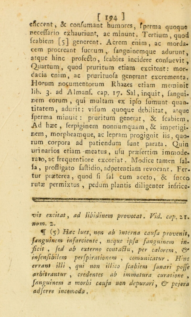 e.ic.enf , c*. confumant humores, fperma quoque neceflario exhauriunt, ac minunt. Tertium , quod fcabiem [5] generent. Acrem enim, ac morda- cem procreant fuccum , fanguinemque adurunt, atque hinc profe£lo, fcabies incidere conluevit, Quartum, quod pruritum etiam excitent: mor- cacia enim, ac prurituofa generant excrementa. Horum nocumentorum Rhazes etiam meminit lib. 3. ad Almanf. cap. 17. Sal, inquit, fangui- nem eorum , qui multam ex i pio fumunt quan- titatem, adurit: vifum quoque debilitat, afque fperma minuit: pruritum generat, & fcabiem. Ad hzc , ferpiginem nonnumquam, & impetigi- nem, morpheamque, ac lepram progignit iis, quo- rum corpora ad patiendum funt parata. Quin urinarios etiam meatus, uhi praefertim immode- rato, ac frequentiore excoriat. Modice tamen lal- la, profligato faflidio,adpetentiam revocant. Fer- tur praeterea, quod li fal cum aceto, & fucco rutae permixtus , pedum plantis diligenter infrice- vis excitat, ad libidinem provocat. Vid. cap. zi* nvm, z. IT (5) lues, non ab interna cattfa provenit, fanguinem infarciente, neque ipja fanguinem in- ficit , fed ab externo contaftu, per calorem, & infenfibilem perfpirationem , comunicatur . Hinc errant illi , qui non illico fcabiem fanari pcjfe arbitrantur , credentes ab immatura curatione , fanguinem a morbi cauja non depurari, & pejora ad fer re incomoda,