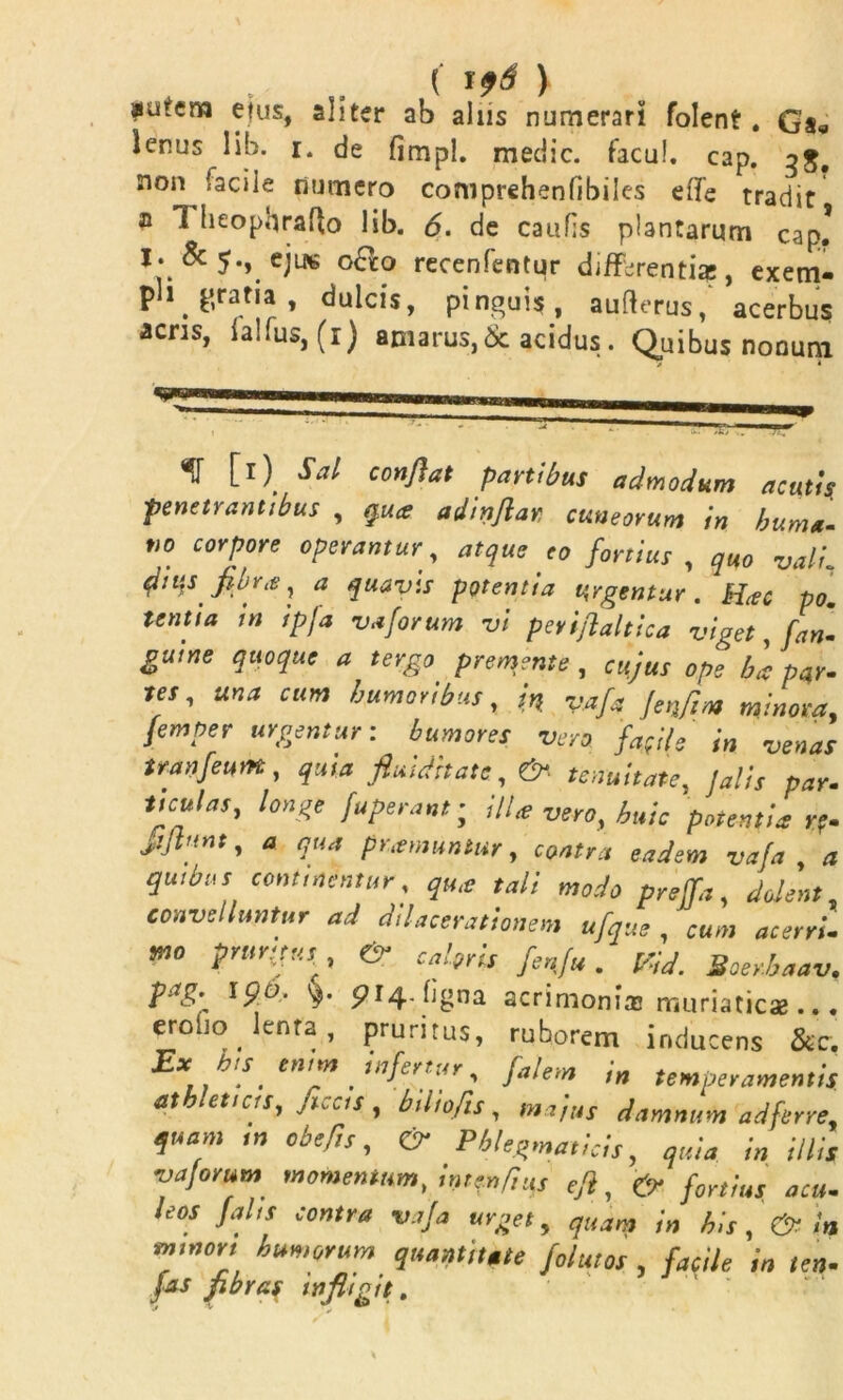 au.eno etus, aliter ab aliis numerari folent. G'a« lenus lib. i. de fimpl. medie, facul, cap. 3$, non facile numero comprehenfibilcs effe tradit a 1 heopqrafto lib. <5. de caulis plantarum cap* I. &5«, ejug o&o recenfentur differentia;, exem- ph gratia , dulcis, pinguis, aufterus/ acerbus acris, iaHus,(r) amarus,& acidus. Quibus nonum «J [r) Sal conflat partibus admodum acutis penetrantibus , qua adinflar cuneorum in buma'- tio corpore operantur , atque eo fortius , quo vali qhi‘ts fibra, a quavis potentia tergentur. Hac po. tenua in ipja vaforum vi peviflaltica viget, fan- guine quoque a tergo premente , cujus ope ha par- ies, una cum humoribus, in vafa jenfim minora, femper urgentur: humores vero fafl/s in venas ttanfeum, quia fluidhate , &■ tenuitate, Jalis par- ttculas, longe fuperant; illa vero, huic potentia r?- siflunt, a qua pramuntur, contra eadem vafa , a quibus continentur, qua tali modo preffa, dolent, convelluntur ad dilacerationem ufque , cum acerri- mo prurtfus, cal9ris fenfu. Vid. Soerhaav. pag: 190, pi4. bgna acrimonias muriaticae ... eroho Jenta, pruritus, ruborem inducens &c, X [S. tniffl fltifertur, falem i» temperamentis athleticis, fleas, biliofls, majus damnum ad ferre, quam w obefls, CT Phlegmaticis, quia in illis vajorum momentum, inter,fius efl, & fortius acu- leos falis contra vafa urget, quam in his, & In mwon humorum quantitate folutos , facile in ten-